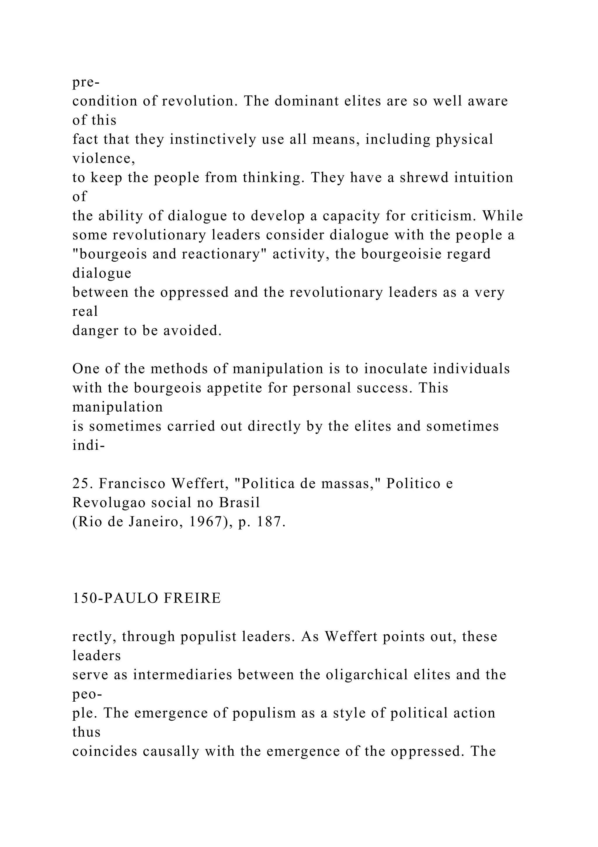 pre-
condition of revolution. The dominant elites are so well aware
of this
fact that they instinctively use all means, including physical
violence,
to keep the people from thinking. They have a shrewd intuition
of
the ability of dialogue to develop a capacity for criticism. While
some revolutionary leaders consider dialogue with the people a
"bourgeois and reactionary" activity, the bourgeoisie regard
dialogue
between the oppressed and the revolutionary leaders as a very
real
danger to be avoided.
One of the methods of manipulation is to inoculate individuals
with the bourgeois appetite for personal success. This
manipulation
is sometimes carried out directly by the elites and sometimes
indi-
25. Francisco Weffert, "Politica de massas," Politico e
Revolugao social no Brasil
(Rio de Janeiro, 1967), p. 187.
150-PAULO FREIRE
rectly, through populist leaders. As Weffert points out, these
leaders
serve as intermediaries between the oligarchical elites and the
peo-
ple. The emergence of populism as a style of political action
thus
coincides causally with the emergence of the oppressed. The
 