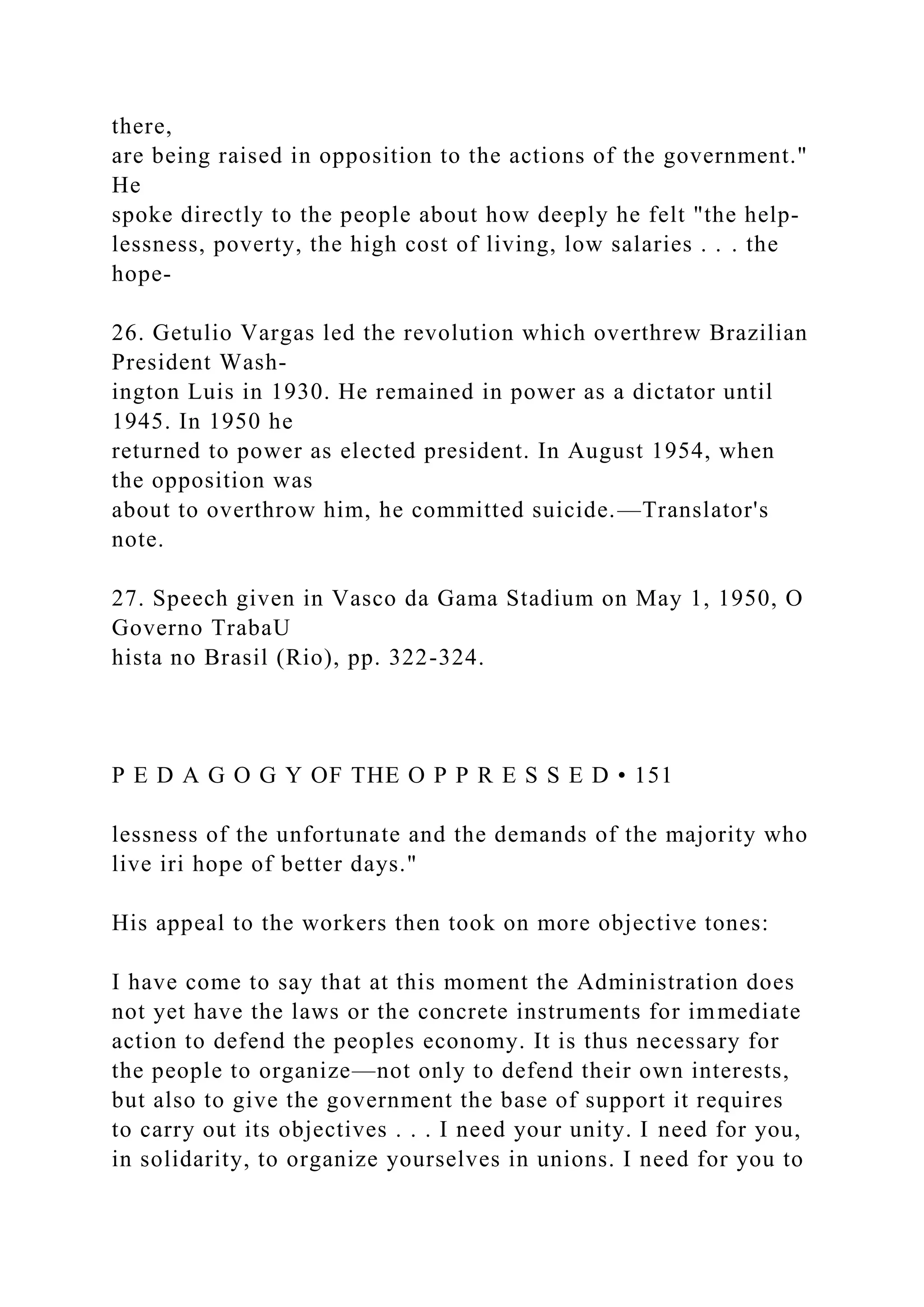 there,
are being raised in opposition to the actions of the government."
He
spoke directly to the people about how deeply he felt "the help-
lessness, poverty, the high cost of living, low salaries . . . the
hope-
26. Getulio Vargas led the revolution which overthrew Brazilian
President Wash-
ington Luis in 1930. He remained in power as a dictator until
1945. In 1950 he
returned to power as elected president. In August 1954, when
the opposition was
about to overthrow him, he committed suicide.—Translator's
note.
27. Speech given in Vasco da Gama Stadium on May 1, 1950, O
Governo TrabaU
hista no Brasil (Rio), pp. 322-324.
P E D A G O G Y OF THE O P P R E S S E D • 151
lessness of the unfortunate and the demands of the majority who
live iri hope of better days."
His appeal to the workers then took on more objective tones:
I have come to say that at this moment the Administration does
not yet have the laws or the concrete instruments for immediate
action to defend the peoples economy. It is thus necessary for
the people to organize—not only to defend their own interests,
but also to give the government the base of support it requires
to carry out its objectives . . . I need your unity. I need for you,
in solidarity, to organize yourselves in unions. I need for you to
 