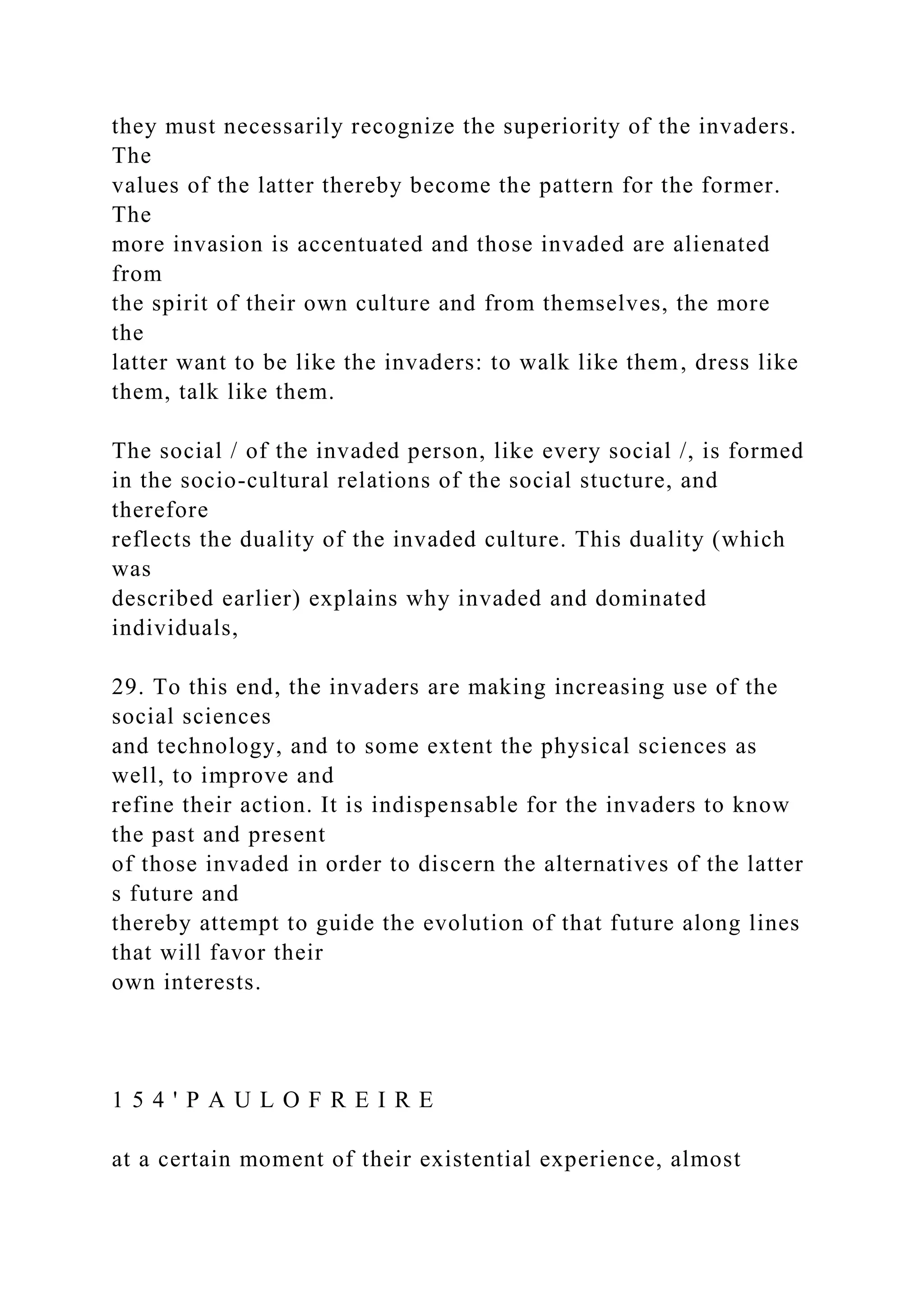 they must necessarily recognize the superiority of the invaders.
The
values of the latter thereby become the pattern for the former.
The
more invasion is accentuated and those invaded are alienated
from
the spirit of their own culture and from themselves, the more
the
latter want to be like the invaders: to walk like them, dress like
them, talk like them.
The social / of the invaded person, like every social /, is formed
in the socio-cultural relations of the social stucture, and
therefore
reflects the duality of the invaded culture. This duality (which
was
described earlier) explains why invaded and dominated
individuals,
29. To this end, the invaders are making increasing use of the
social sciences
and technology, and to some extent the physical sciences as
well, to improve and
refine their action. It is indispensable for the invaders to know
the past and present
of those invaded in order to discern the alternatives of the latter
s future and
thereby attempt to guide the evolution of that future along lines
that will favor their
own interests.
1 5 4 ' P A U L O F R E I R E
at a certain moment of their existential experience, almost
 