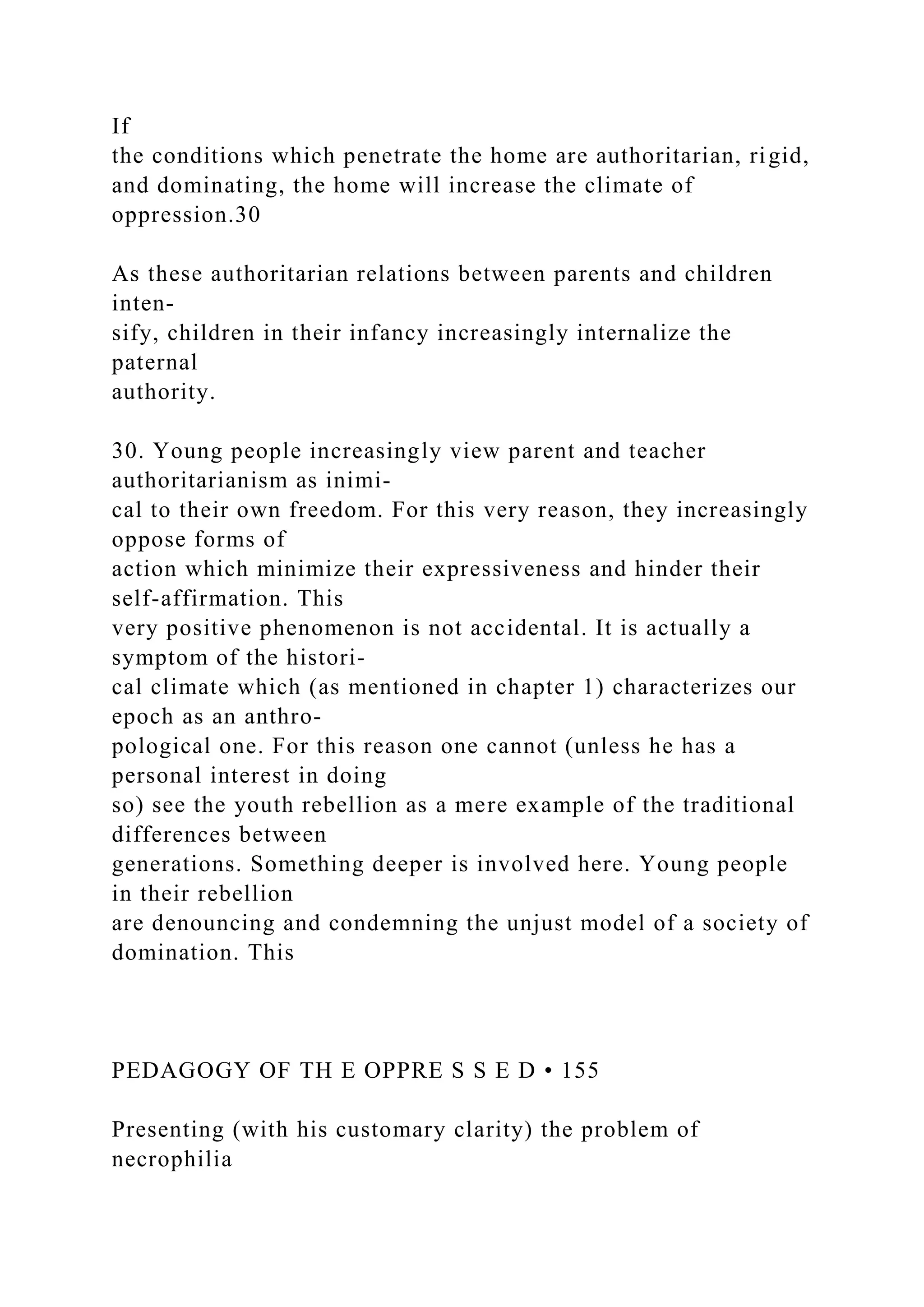 If
the conditions which penetrate the home are authoritarian, rigid,
and dominating, the home will increase the climate of
oppression.30
As these authoritarian relations between parents and children
inten-
sify, children in their infancy increasingly internalize the
paternal
authority.
30. Young people increasingly view parent and teacher
authoritarianism as inimi-
cal to their own freedom. For this very reason, they increasingly
oppose forms of
action which minimize their expressiveness and hinder their
self-affirmation. This
very positive phenomenon is not accidental. It is actually a
symptom of the histori-
cal climate which (as mentioned in chapter 1) characterizes our
epoch as an anthro-
pological one. For this reason one cannot (unless he has a
personal interest in doing
so) see the youth rebellion as a mere example of the traditional
differences between
generations. Something deeper is involved here. Young people
in their rebellion
are denouncing and condemning the unjust model of a society of
domination. This
PEDAGOGY OF TH E OPPRE S S E D • 155
Presenting (with his customary clarity) the problem of
necrophilia
 