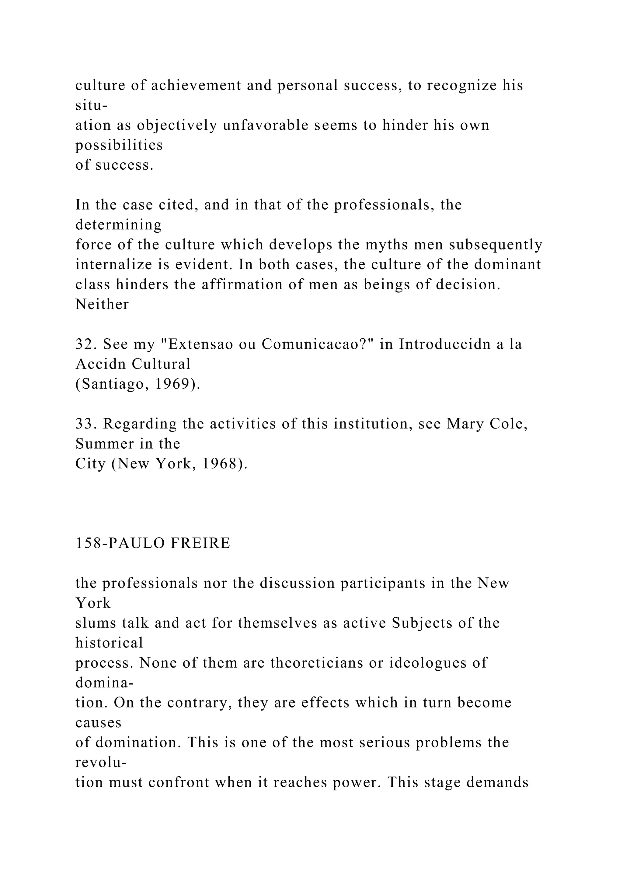 culture of achievement and personal success, to recognize his
situ-
ation as objectively unfavorable seems to hinder his own
possibilities
of success.
In the case cited, and in that of the professionals, the
determining
force of the culture which develops the myths men subsequently
internalize is evident. In both cases, the culture of the dominant
class hinders the affirmation of men as beings of decision.
Neither
32. See my "Extensao ou Comunicacao?" in Introduccidn a la
Accidn Cultural
(Santiago, 1969).
33. Regarding the activities of this institution, see Mary Cole,
Summer in the
City (New York, 1968).
158-PAULO FREIRE
the professionals nor the discussion participants in the New
York
slums talk and act for themselves as active Subjects of the
historical
process. None of them are theoreticians or ideologues of
domina-
tion. On the contrary, they are effects which in turn become
causes
of domination. This is one of the most serious problems the
revolu-
tion must confront when it reaches power. This stage demands
 
