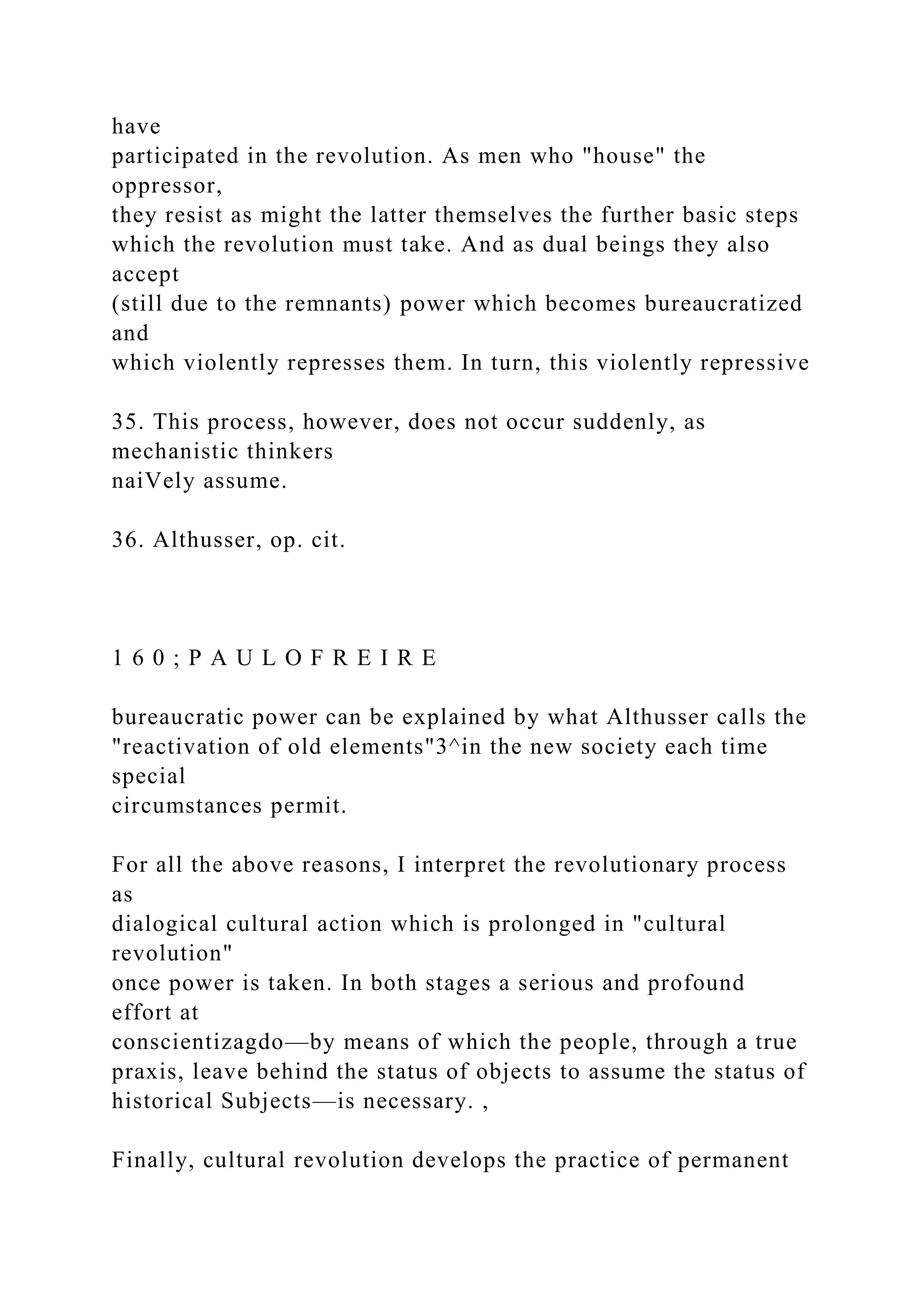 have
participated in the revolution. As men who "house" the
oppressor,
they resist as might the latter themselves the further basic steps
which the revolution must take. And as dual beings they also
accept
(still due to the remnants) power which becomes bureaucratized
and
which violently represses them. In turn, this violently repressive
35. This process, however, does not occur suddenly, as
mechanistic thinkers
naiVely assume.
36. Althusser, op. cit.
1 6 0 ; P A U L O F R E I R E
bureaucratic power can be explained by what Althusser calls the
"reactivation of old elements"3^in the new society each time
special
circumstances permit.
For all the above reasons, I interpret the revolutionary process
as
dialogical cultural action which is prolonged in "cultural
revolution"
once power is taken. In both stages a serious and profound
effort at
conscientizagdo—by means of which the people, through a true
praxis, leave behind the status of objects to assume the status of
historical Subjects—is necessary. ,
Finally, cultural revolution develops the practice of permanent
 