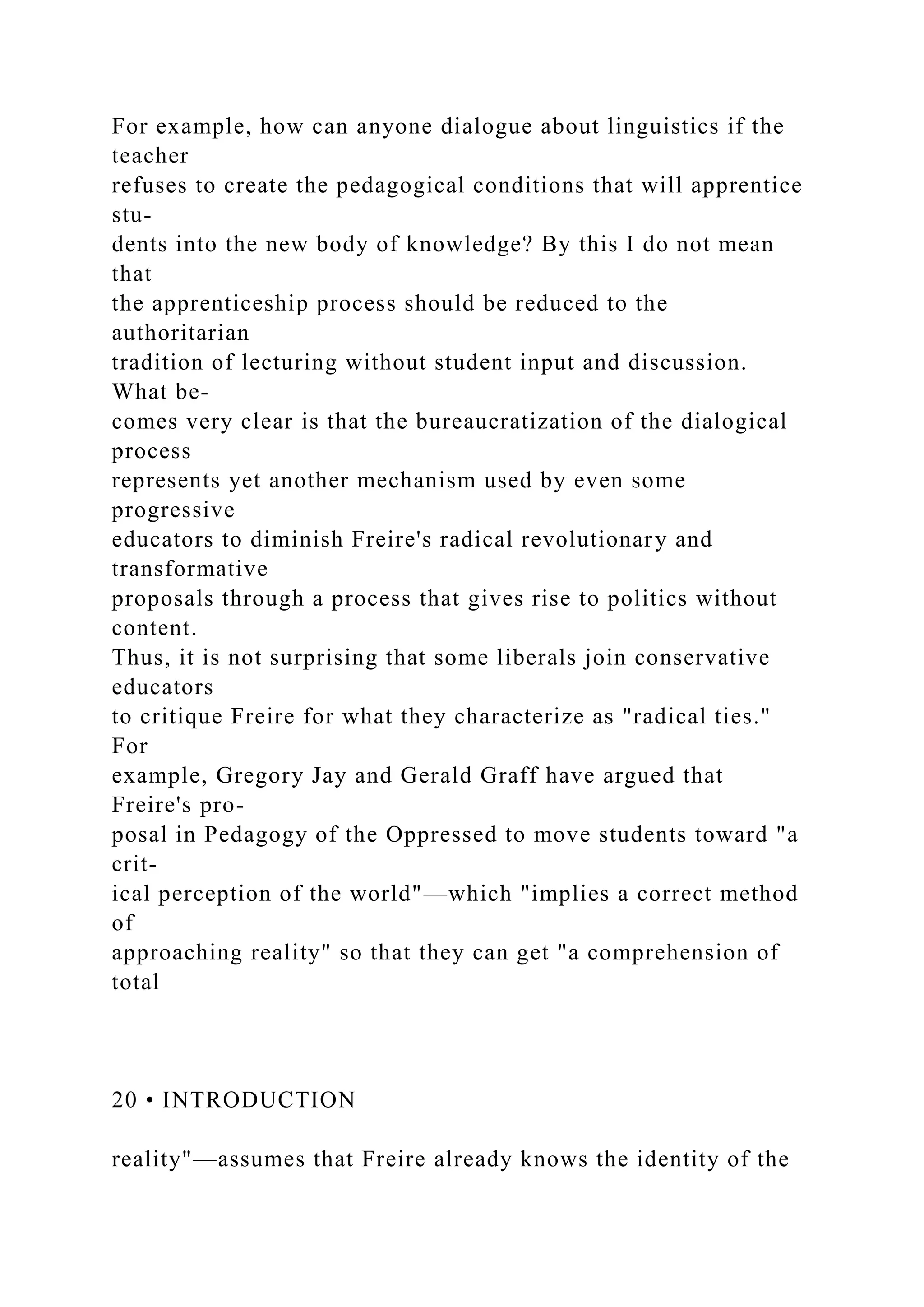 For example, how can anyone dialogue about linguistics if the
teacher
refuses to create the pedagogical conditions that will apprentice
stu-
dents into the new body of knowledge? By this I do not mean
that
the apprenticeship process should be reduced to the
authoritarian
tradition of lecturing without student input and discussion.
What be-
comes very clear is that the bureaucratization of the dialogical
process
represents yet another mechanism used by even some
progressive
educators to diminish Freire's radical revolutionary and
transformative
proposals through a process that gives rise to politics without
content.
Thus, it is not surprising that some liberals join conservative
educators
to critique Freire for what they characterize as "radical ties."
For
example, Gregory Jay and Gerald Graff have argued that
Freire's pro-
posal in Pedagogy of the Oppressed to move students toward "a
crit-
ical perception of the world"—which "implies a correct method
of
approaching reality" so that they can get "a comprehension of
total
20 • INTRODUCTION
reality"—assumes that Freire already knows the identity of the
 