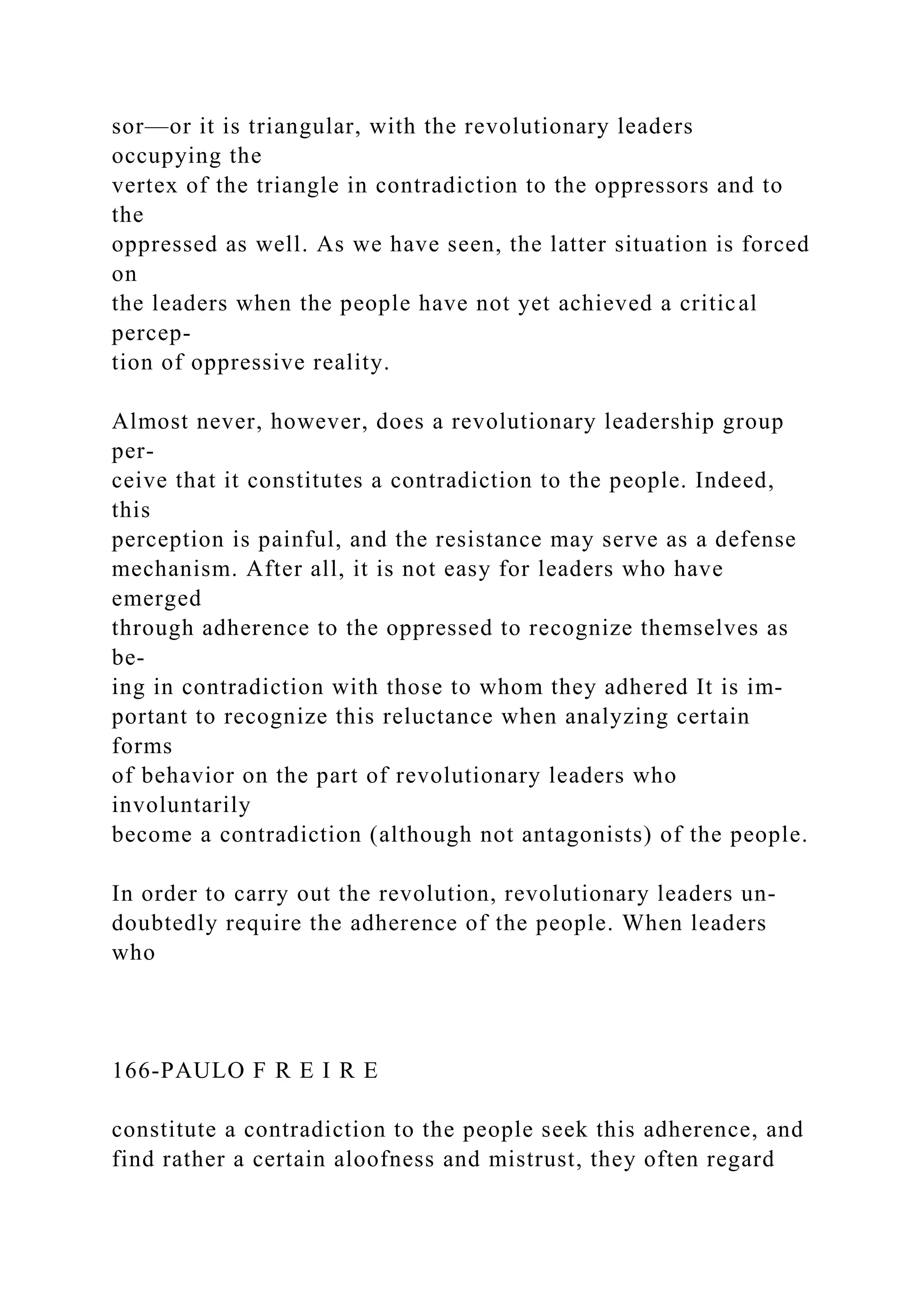 sor—or it is triangular, with the revolutionary leaders
occupying the
vertex of the triangle in contradiction to the oppressors and to
the
oppressed as well. As we have seen, the latter situation is forced
on
the leaders when the people have not yet achieved a critical
percep-
tion of oppressive reality.
Almost never, however, does a revolutionary leadership group
per-
ceive that it constitutes a contradiction to the people. Indeed,
this
perception is painful, and the resistance may serve as a defense
mechanism. After all, it is not easy for leaders who have
emerged
through adherence to the oppressed to recognize themselves as
be-
ing in contradiction with those to whom they adhered It is im-
portant to recognize this reluctance when analyzing certain
forms
of behavior on the part of revolutionary leaders who
involuntarily
become a contradiction (although not antagonists) of the people.
In order to carry out the revolution, revolutionary leaders un-
doubtedly require the adherence of the people. When leaders
who
166-PAULO F R E I R E
constitute a contradiction to the people seek this adherence, and
find rather a certain aloofness and mistrust, they often regard
 
