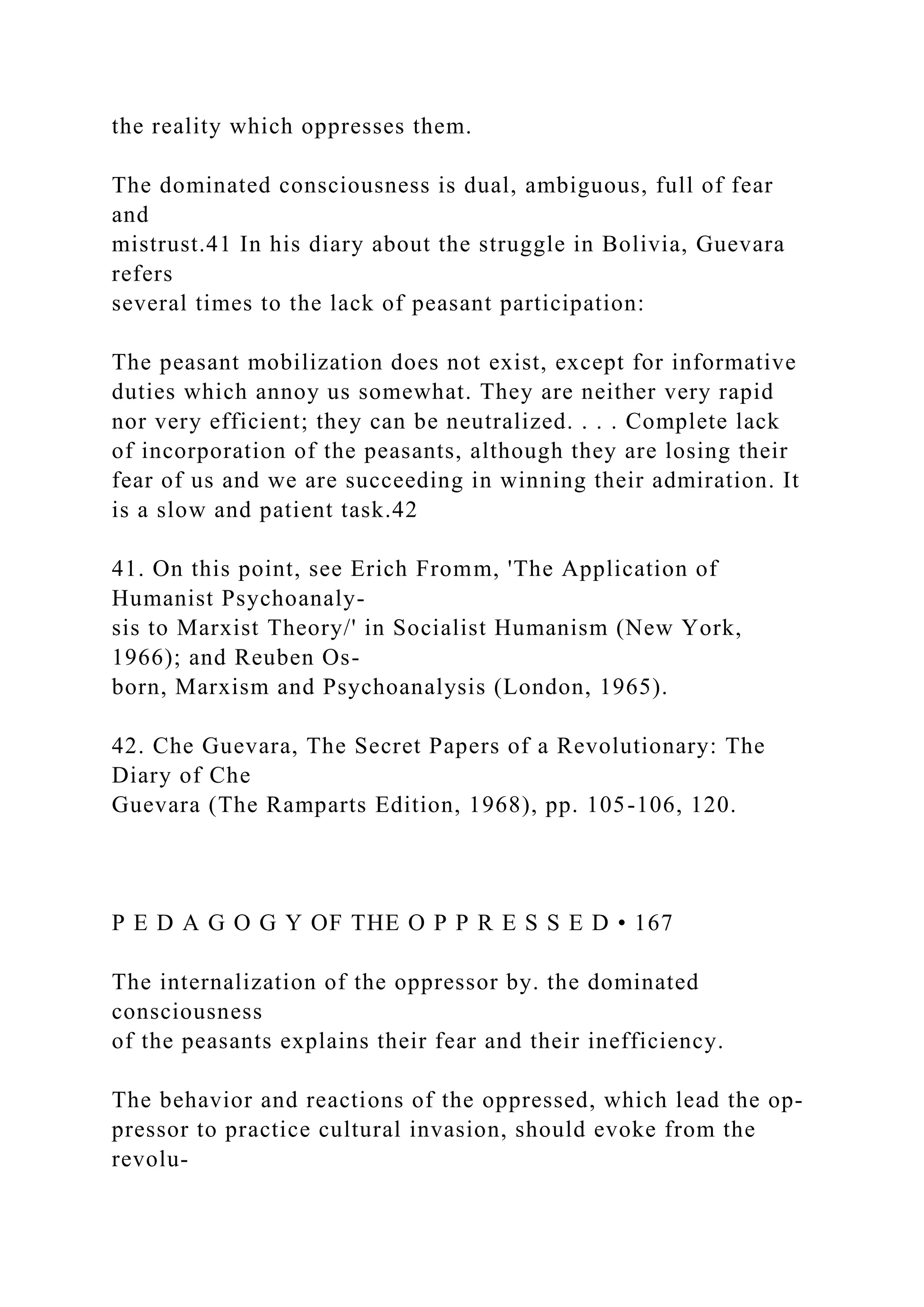 the reality which oppresses them.
The dominated consciousness is dual, ambiguous, full of fear
and
mistrust.41 In his diary about the struggle in Bolivia, Guevara
refers
several times to the lack of peasant participation:
The peasant mobilization does not exist, except for informative
duties which annoy us somewhat. They are neither very rapid
nor very efficient; they can be neutralized. . . . Complete lack
of incorporation of the peasants, although they are losing their
fear of us and we are succeeding in winning their admiration. It
is a slow and patient task.42
41. On this point, see Erich Fromm, 'The Application of
Humanist Psychoanaly-
sis to Marxist Theory/' in Socialist Humanism (New York,
1966); and Reuben Os-
born, Marxism and Psychoanalysis (London, 1965).
42. Che Guevara, The Secret Papers of a Revolutionary: The
Diary of Che
Guevara (The Ramparts Edition, 1968), pp. 105-106, 120.
P E D A G O G Y OF THE O P P R E S S E D • 167
The internalization of the oppressor by. the dominated
consciousness
of the peasants explains their fear and their inefficiency.
The behavior and reactions of the oppressed, which lead the op-
pressor to practice cultural invasion, should evoke from the
revolu-
 