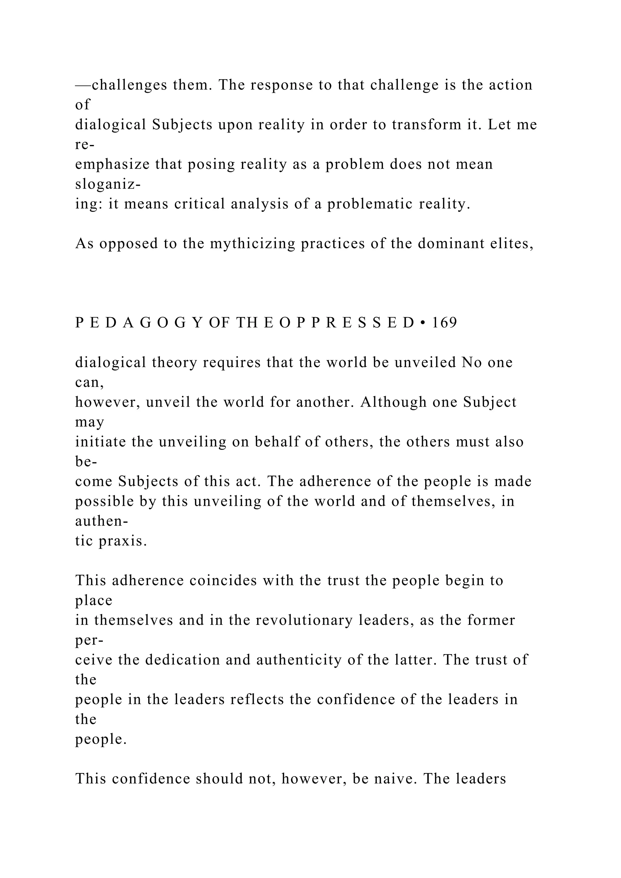 —challenges them. The response to that challenge is the action
of
dialogical Subjects upon reality in order to transform it. Let me
re-
emphasize that posing reality as a problem does not mean
sloganiz-
ing: it means critical analysis of a problematic reality.
As opposed to the mythicizing practices of the dominant elites,
P E D A G O G Y OF TH E O P P R E S S E D • 169
dialogical theory requires that the world be unveiled No one
can,
however, unveil the world for another. Although one Subject
may
initiate the unveiling on behalf of others, the others must also
be-
come Subjects of this act. The adherence of the people is made
possible by this unveiling of the world and of themselves, in
authen-
tic praxis.
This adherence coincides with the trust the people begin to
place
in themselves and in the revolutionary leaders, as the former
per-
ceive the dedication and authenticity of the latter. The trust of
the
people in the leaders reflects the confidence of the leaders in
the
people.
This confidence should not, however, be naive. The leaders
 