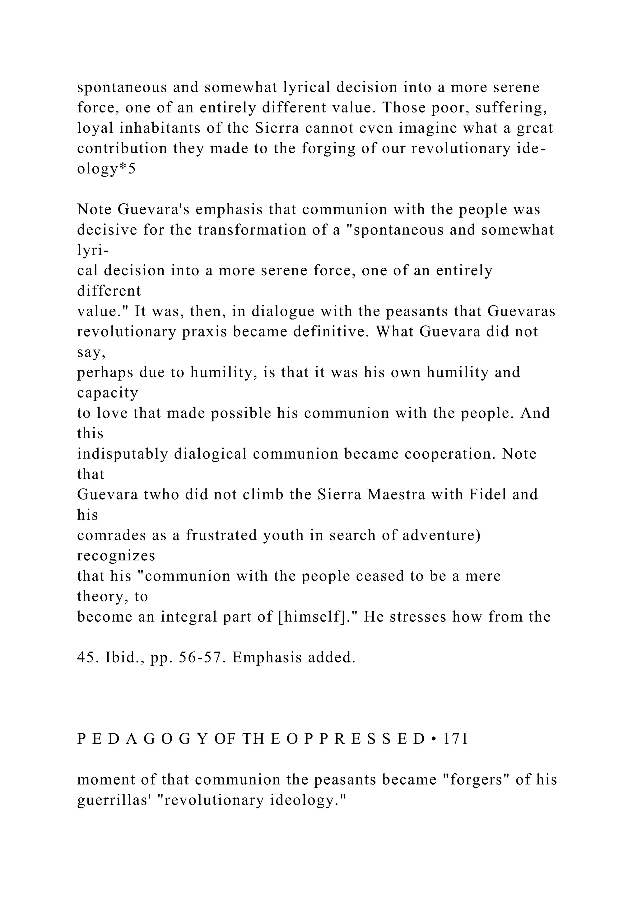 spontaneous and somewhat lyrical decision into a more serene
force, one of an entirely different value. Those poor, suffering,
loyal inhabitants of the Sierra cannot even imagine what a great
contribution they made to the forging of our revolutionary ide-
ology*5
Note Guevara's emphasis that communion with the people was
decisive for the transformation of a "spontaneous and somewhat
lyri-
cal decision into a more serene force, one of an entirely
different
value." It was, then, in dialogue with the peasants that Guevaras
revolutionary praxis became definitive. What Guevara did not
say,
perhaps due to humility, is that it was his own humility and
capacity
to love that made possible his communion with the people. And
this
indisputably dialogical communion became cooperation. Note
that
Guevara twho did not climb the Sierra Maestra with Fidel and
his
comrades as a frustrated youth in search of adventure)
recognizes
that his "communion with the people ceased to be a mere
theory, to
become an integral part of [himself]." He stresses how from the
45. Ibid., pp. 56-57. Emphasis added.
P E D A G O G Y OF TH E O P P R E S S E D • 171
moment of that communion the peasants became "forgers" of his
guerrillas' "revolutionary ideology."
 