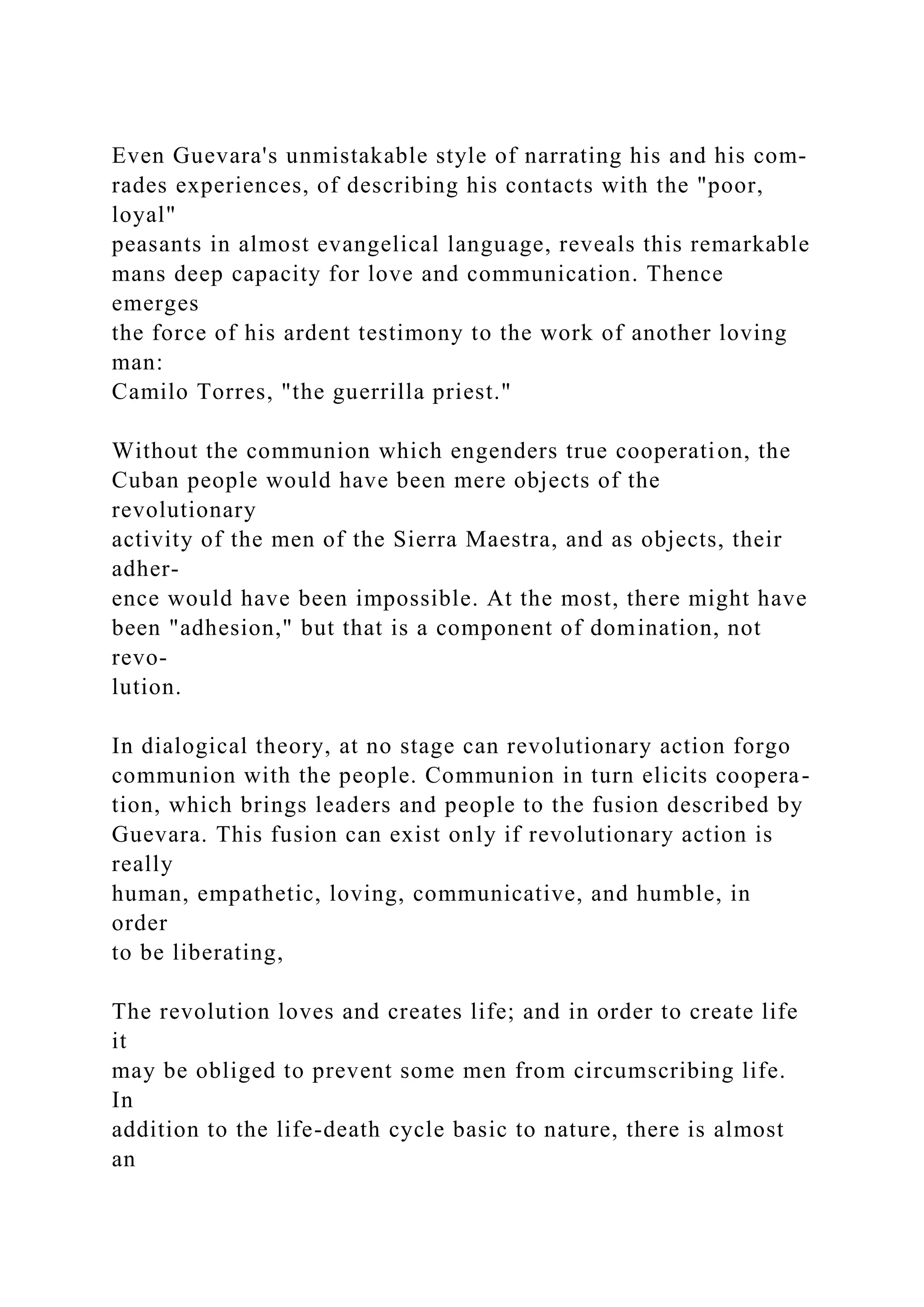 Even Guevara's unmistakable style of narrating his and his com-
rades experiences, of describing his contacts with the "poor,
loyal"
peasants in almost evangelical language, reveals this remarkable
mans deep capacity for love and communication. Thence
emerges
the force of his ardent testimony to the work of another loving
man:
Camilo Torres, "the guerrilla priest."
Without the communion which engenders true cooperation, the
Cuban people would have been mere objects of the
revolutionary
activity of the men of the Sierra Maestra, and as objects, their
adher-
ence would have been impossible. At the most, there might have
been "adhesion," but that is a component of domination, not
revo-
lution.
In dialogical theory, at no stage can revolutionary action forgo
communion with the people. Communion in turn elicits coopera-
tion, which brings leaders and people to the fusion described by
Guevara. This fusion can exist only if revolutionary action is
really
human, empathetic, loving, communicative, and humble, in
order
to be liberating,
The revolution loves and creates life; and in order to create life
it
may be obliged to prevent some men from circumscribing life.
In
addition to the life-death cycle basic to nature, there is almost
an
 