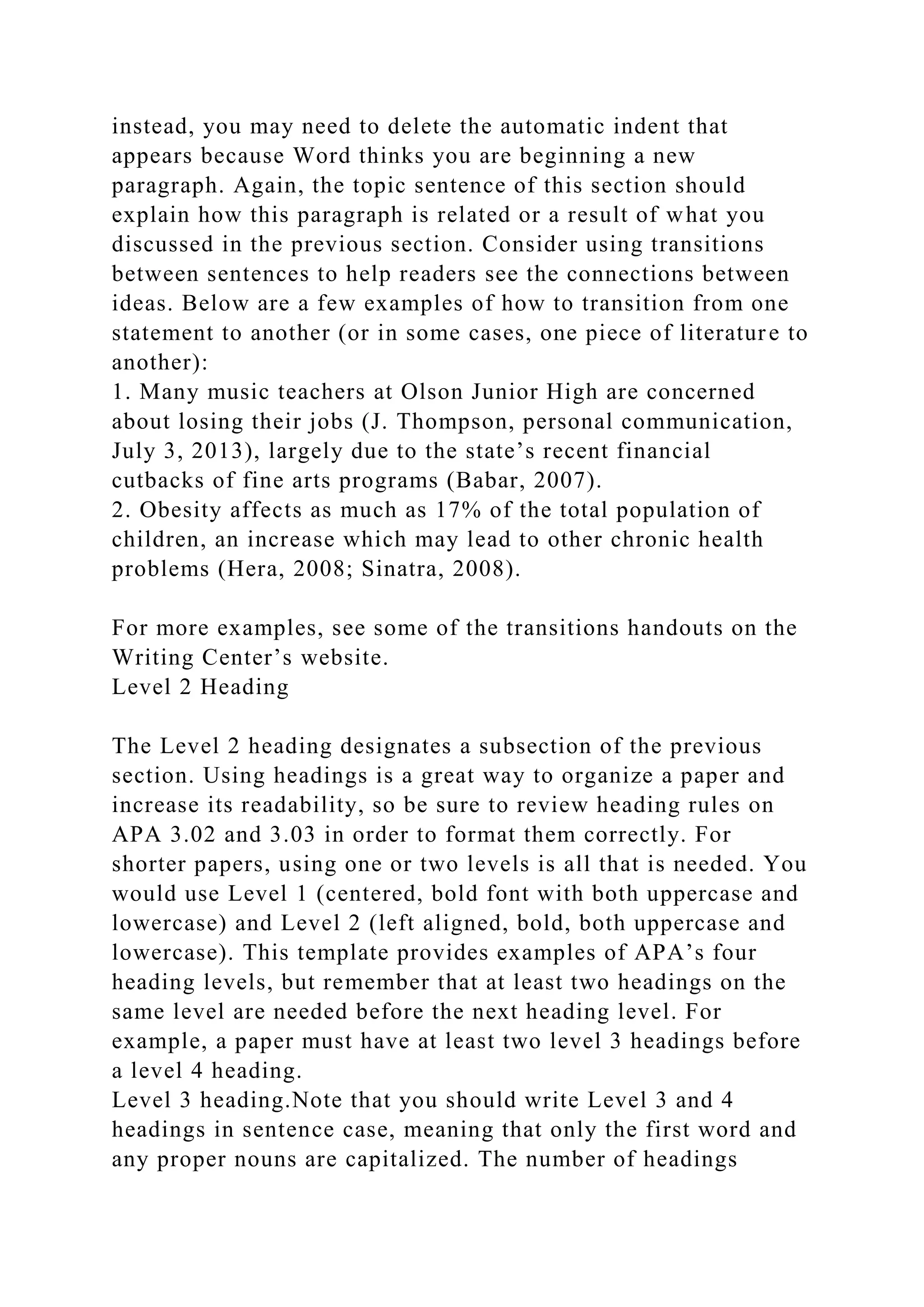instead, you may need to delete the automatic indent that
appears because Word thinks you are beginning a new
paragraph. Again, the topic sentence of this section should
explain how this paragraph is related or a result of what you
discussed in the previous section. Consider using transitions
between sentences to help readers see the connections between
ideas. Below are a few examples of how to transition from one
statement to another (or in some cases, one piece of literature to
another):
1. Many music teachers at Olson Junior High are concerned
about losing their jobs (J. Thompson, personal communication,
July 3, 2013), largely due to the state’s recent financial
cutbacks of fine arts programs (Babar, 2007).
2. Obesity affects as much as 17% of the total population of
children, an increase which may lead to other chronic health
problems (Hera, 2008; Sinatra, 2008).
For more examples, see some of the transitions handouts on the
Writing Center’s website.
Level 2 Heading
The Level 2 heading designates a subsection of the previous
section. Using headings is a great way to organize a paper and
increase its readability, so be sure to review heading rules on
APA 3.02 and 3.03 in order to format them correctly. For
shorter papers, using one or two levels is all that is needed. You
would use Level 1 (centered, bold font with both uppercase and
lowercase) and Level 2 (left aligned, bold, both uppercase and
lowercase). This template provides examples of APA’s four
heading levels, but remember that at least two headings on the
same level are needed before the next heading level. For
example, a paper must have at least two level 3 headings before
a level 4 heading.
Level 3 heading.Note that you should write Level 3 and 4
headings in sentence case, meaning that only the first word and
any proper nouns are capitalized. The number of headings
 