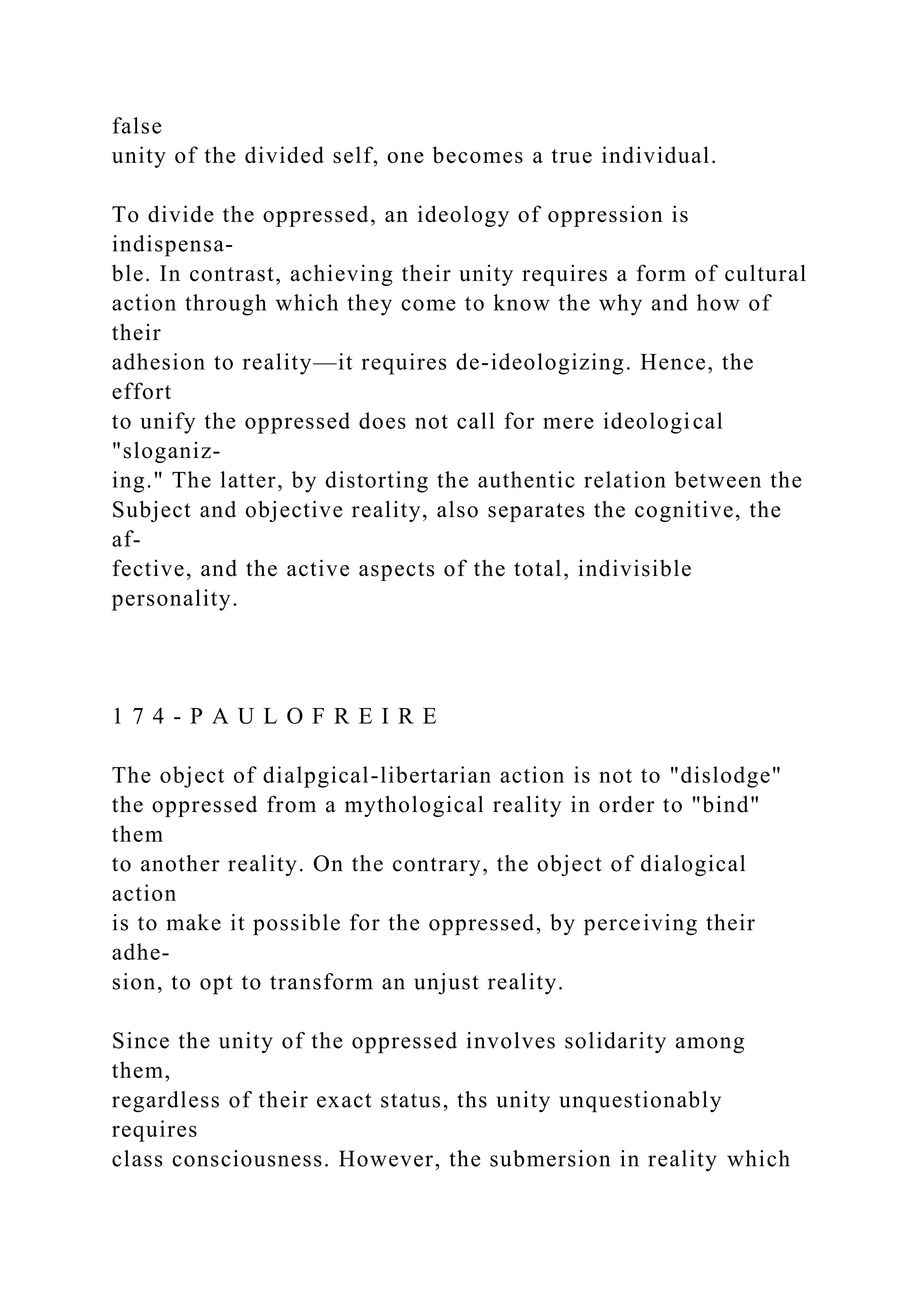false
unity of the divided self, one becomes a true individual.
To divide the oppressed, an ideology of oppression is
indispensa-
ble. In contrast, achieving their unity requires a form of cultural
action through which they come to know the why and how of
their
adhesion to reality—it requires de-ideologizing. Hence, the
effort
to unify the oppressed does not call for mere ideological
"sloganiz-
ing." The latter, by distorting the authentic relation between the
Subject and objective reality, also separates the cognitive, the
af-
fective, and the active aspects of the total, indivisible
personality.
1 7 4 - P A U L O F R E I R E
The object of dialpgical-libertarian action is not to "dislodge"
the oppressed from a mythological reality in order to "bind"
them
to another reality. On the contrary, the object of dialogical
action
is to make it possible for the oppressed, by perceiving their
adhe-
sion, to opt to transform an unjust reality.
Since the unity of the oppressed involves solidarity among
them,
regardless of their exact status, ths unity unquestionably
requires
class consciousness. However, the submersion in reality which
 