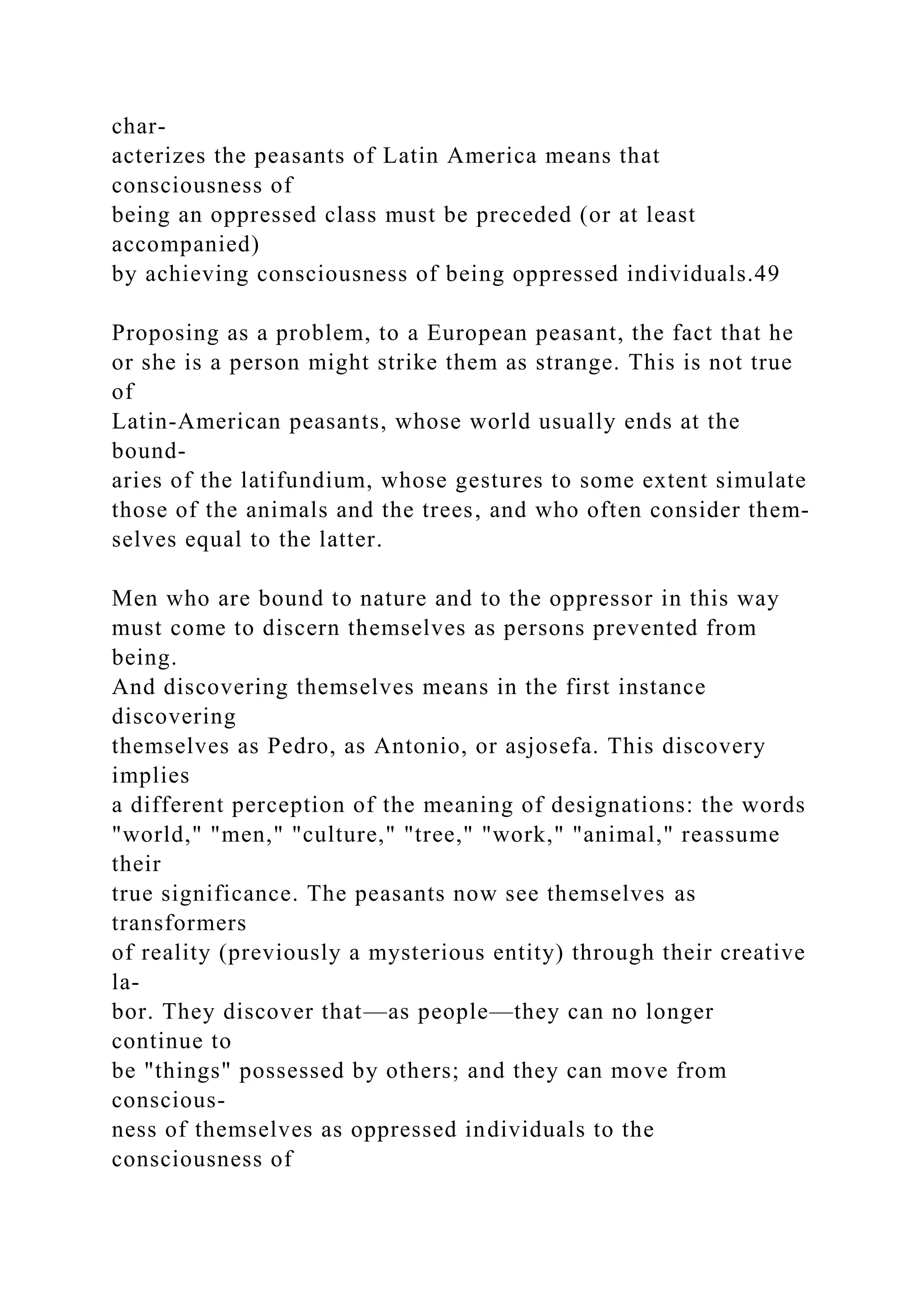 char-
acterizes the peasants of Latin America means that
consciousness of
being an oppressed class must be preceded (or at least
accompanied)
by achieving consciousness of being oppressed individuals.49
Proposing as a problem, to a European peasant, the fact that he
or she is a person might strike them as strange. This is not true
of
Latin-American peasants, whose world usually ends at the
bound-
aries of the latifundium, whose gestures to some extent simulate
those of the animals and the trees, and who often consider them-
selves equal to the latter.
Men who are bound to nature and to the oppressor in this way
must come to discern themselves as persons prevented from
being.
And discovering themselves means in the first instance
discovering
themselves as Pedro, as Antonio, or asjosefa. This discovery
implies
a different perception of the meaning of designations: the words
"world," "men," "culture," "tree," "work," "animal," reassume
their
true significance. The peasants now see themselves as
transformers
of reality (previously a mysterious entity) through their creative
la-
bor. They discover that—as people—they can no longer
continue to
be "things" possessed by others; and they can move from
conscious-
ness of themselves as oppressed individuals to the
consciousness of
 