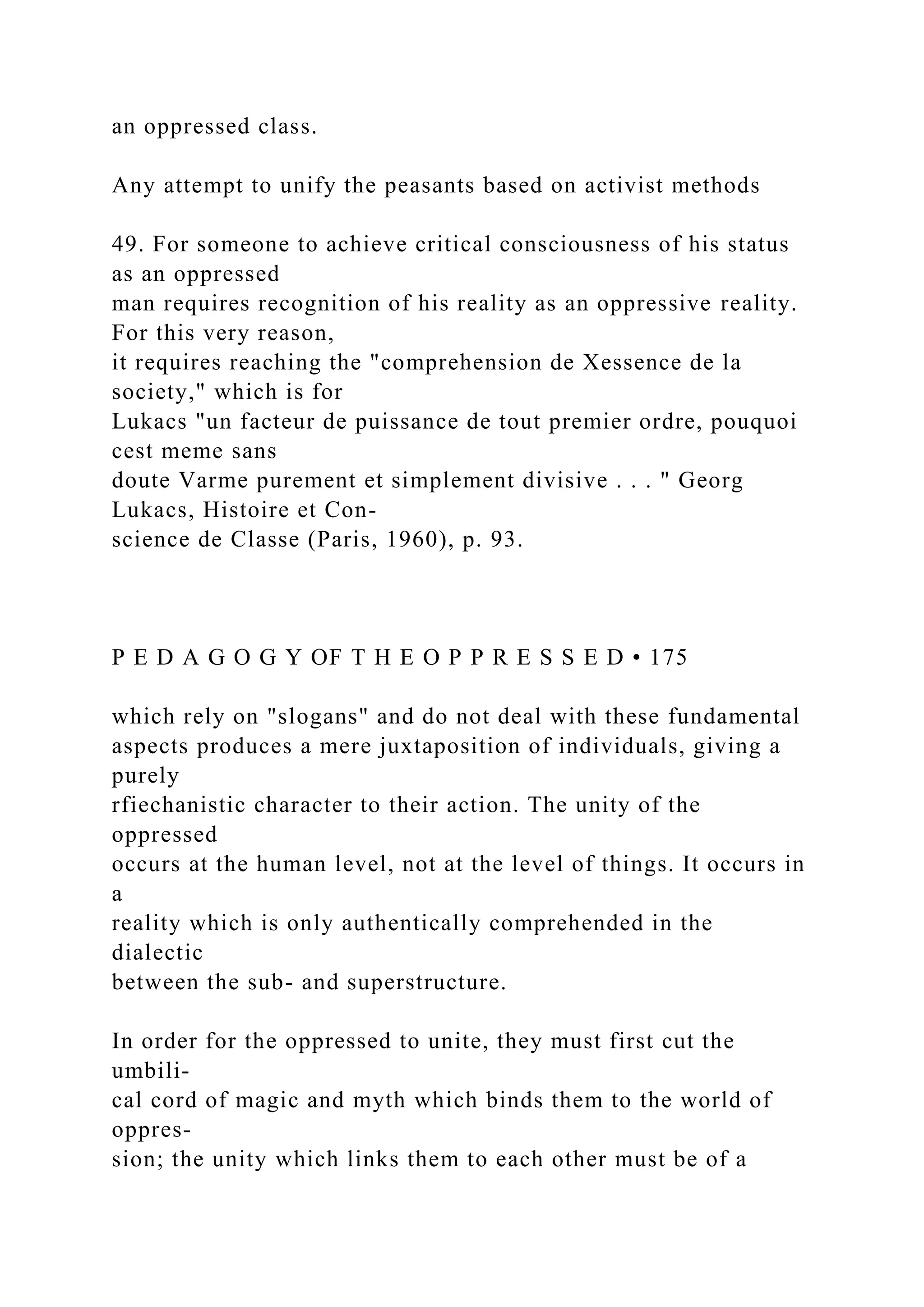an oppressed class.
Any attempt to unify the peasants based on activist methods
49. For someone to achieve critical consciousness of his status
as an oppressed
man requires recognition of his reality as an oppressive reality.
For this very reason,
it requires reaching the "comprehension de Xessence de la
society," which is for
Lukacs "un facteur de puissance de tout premier ordre, pouquoi
cest meme sans
doute Varme purement et simplement divisive . . . " Georg
Lukacs, Histoire et Con-
science de Classe (Paris, 1960), p. 93.
P E D A G O G Y OF T H E O P P R E S S E D • 175
which rely on "slogans" and do not deal with these fundamental
aspects produces a mere juxtaposition of individuals, giving a
purely
rfiechanistic character to their action. The unity of the
oppressed
occurs at the human level, not at the level of things. It occurs in
a
reality which is only authentically comprehended in the
dialectic
between the sub- and superstructure.
In order for the oppressed to unite, they must first cut the
umbili-
cal cord of magic and myth which binds them to the world of
oppres-
sion; the unity which links them to each other must be of a
 