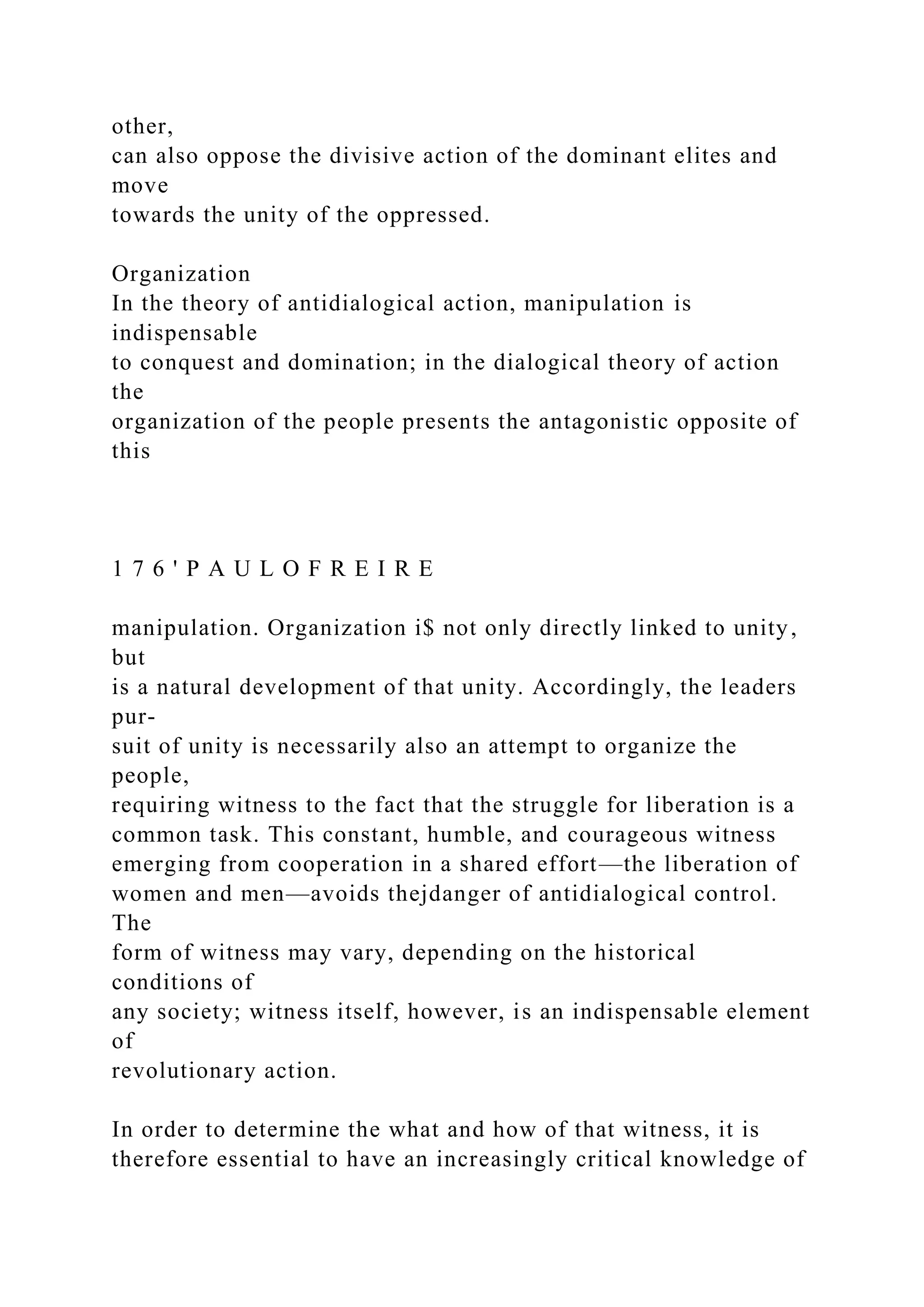 other,
can also oppose the divisive action of the dominant elites and
move
towards the unity of the oppressed.
Organization
In the theory of antidialogical action, manipulation is
indispensable
to conquest and domination; in the dialogical theory of action
the
organization of the people presents the antagonistic opposite of
this
1 7 6 ' P A U L O F R E I R E
manipulation. Organization i$ not only directly linked to unity,
but
is a natural development of that unity. Accordingly, the leaders
pur-
suit of unity is necessarily also an attempt to organize the
people,
requiring witness to the fact that the struggle for liberation is a
common task. This constant, humble, and courageous witness
emerging from cooperation in a shared effort—the liberation of
women and men—avoids thejdanger of antidialogical control.
The
form of witness may vary, depending on the historical
conditions of
any society; witness itself, however, is an indispensable element
of
revolutionary action.
In order to determine the what and how of that witness, it is
therefore essential to have an increasingly critical knowledge of
 