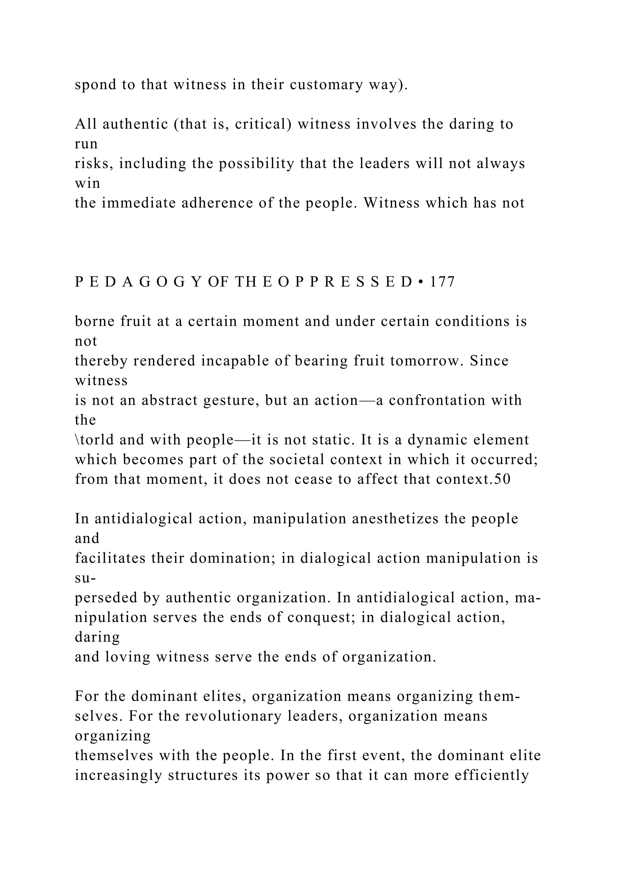 spond to that witness in their customary way).
All authentic (that is, critical) witness involves the daring to
run
risks, including the possibility that the leaders will not always
win
the immediate adherence of the people. Witness which has not
P E D A G O G Y OF TH E O P P R E S S E D • 177
borne fruit at a certain moment and under certain conditions is
not
thereby rendered incapable of bearing fruit tomorrow. Since
witness
is not an abstract gesture, but an action—a confrontation with
the
torld and with people—it is not static. It is a dynamic element
which becomes part of the societal context in which it occurred;
from that moment, it does not cease to affect that context.50
In antidialogical action, manipulation anesthetizes the people
and
facilitates their domination; in dialogical action manipulation is
su-
perseded by authentic organization. In antidialogical action, ma-
nipulation serves the ends of conquest; in dialogical action,
daring
and loving witness serve the ends of organization.
For the dominant elites, organization means organizing them-
selves. For the revolutionary leaders, organization means
organizing
themselves with the people. In the first event, the dominant elite
increasingly structures its power so that it can more efficiently
 
