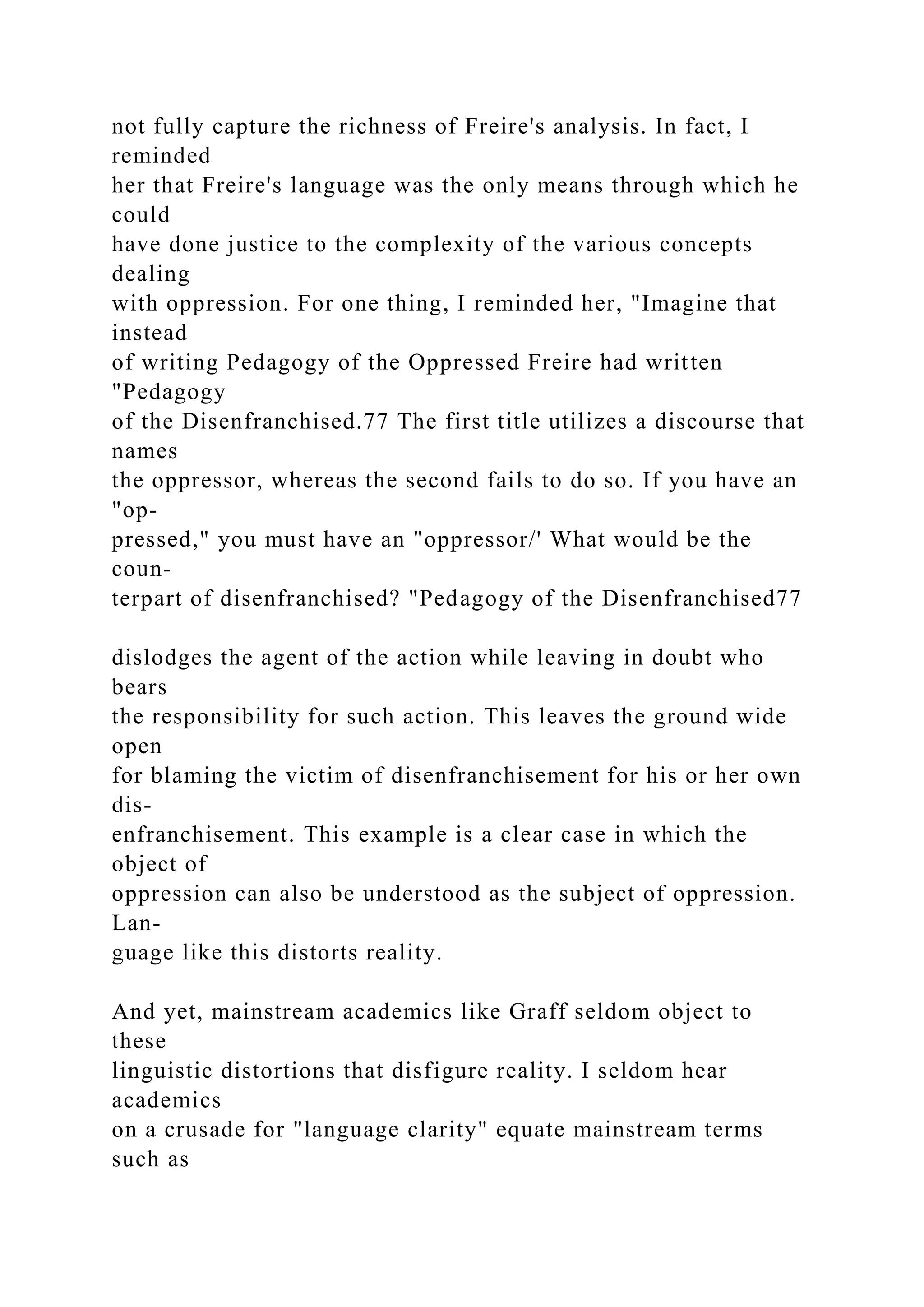 not fully capture the richness of Freire's analysis. In fact, I
reminded
her that Freire's language was the only means through which he
could
have done justice to the complexity of the various concepts
dealing
with oppression. For one thing, I reminded her, "Imagine that
instead
of writing Pedagogy of the Oppressed Freire had written
"Pedagogy
of the Disenfranchised.77 The first title utilizes a discourse that
names
the oppressor, whereas the second fails to do so. If you have an
"op-
pressed," you must have an "oppressor/' What would be the
coun-
terpart of disenfranchised? "Pedagogy of the Disenfranchised77
dislodges the agent of the action while leaving in doubt who
bears
the responsibility for such action. This leaves the ground wide
open
for blaming the victim of disenfranchisement for his or her own
dis-
enfranchisement. This example is a clear case in which the
object of
oppression can also be understood as the subject of oppression.
Lan-
guage like this distorts reality.
And yet, mainstream academics like Graff seldom object to
these
linguistic distortions that disfigure reality. I seldom hear
academics
on a crusade for "language clarity" equate mainstream terms
such as
 