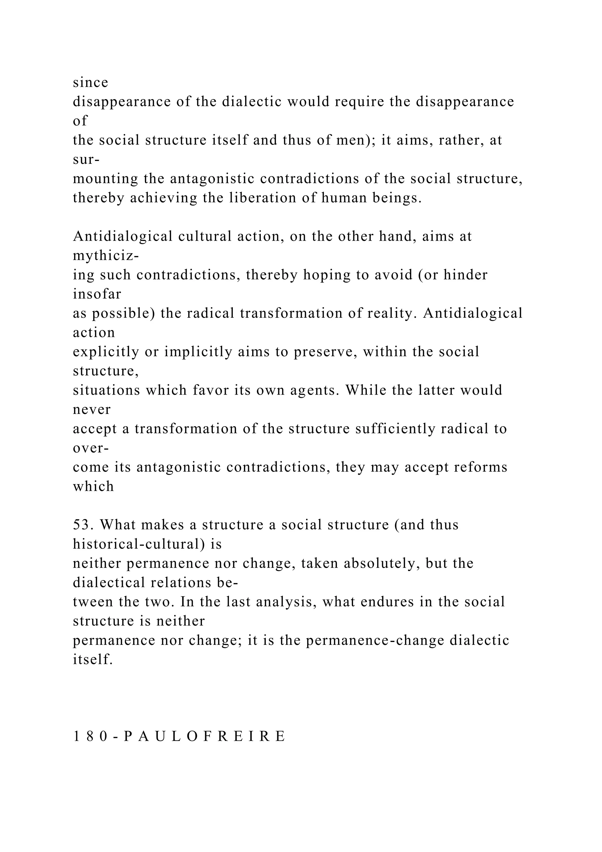 since
disappearance of the dialectic would require the disappearance
of
the social structure itself and thus of men); it aims, rather, at
sur-
mounting the antagonistic contradictions of the social structure,
thereby achieving the liberation of human beings.
Antidialogical cultural action, on the other hand, aims at
mythiciz-
ing such contradictions, thereby hoping to avoid (or hinder
insofar
as possible) the radical transformation of reality. Antidialogical
action
explicitly or implicitly aims to preserve, within the social
structure,
situations which favor its own agents. While the latter would
never
accept a transformation of the structure sufficiently radical to
over-
come its antagonistic contradictions, they may accept reforms
which
53. What makes a structure a social structure (and thus
historical-cultural) is
neither permanence nor change, taken absolutely, but the
dialectical relations be-
tween the two. In the last analysis, what endures in the social
structure is neither
permanence nor change; it is the permanence-change dialectic
itself.
1 8 0 - P A U L O F R E I R E
 