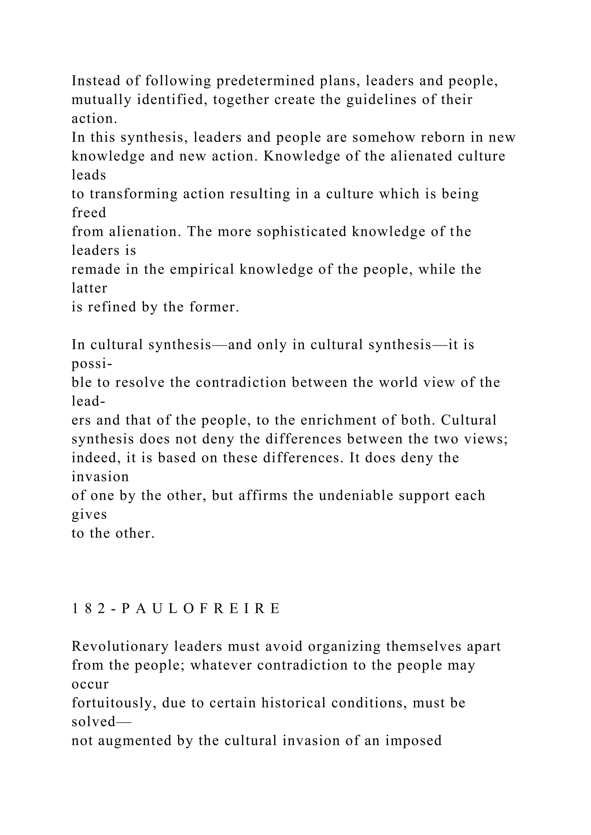 Instead of following predetermined plans, leaders and people,
mutually identified, together create the guidelines of their
action.
In this synthesis, leaders and people are somehow reborn in new
knowledge and new action. Knowledge of the alienated culture
leads
to transforming action resulting in a culture which is being
freed
from alienation. The more sophisticated knowledge of the
leaders is
remade in the empirical knowledge of the people, while the
latter
is refined by the former.
In cultural synthesis—and only in cultural synthesis—it is
possi-
ble to resolve the contradiction between the world view of the
lead-
ers and that of the people, to the enrichment of both. Cultural
synthesis does not deny the differences between the two views;
indeed, it is based on these differences. It does deny the
invasion
of one by the other, but affirms the undeniable support each
gives
to the other.
1 8 2 - P A U L O F R E I R E
Revolutionary leaders must avoid organizing themselves apart
from the people; whatever contradiction to the people may
occur
fortuitously, due to certain historical conditions, must be
solved—
not augmented by the cultural invasion of an imposed
 
