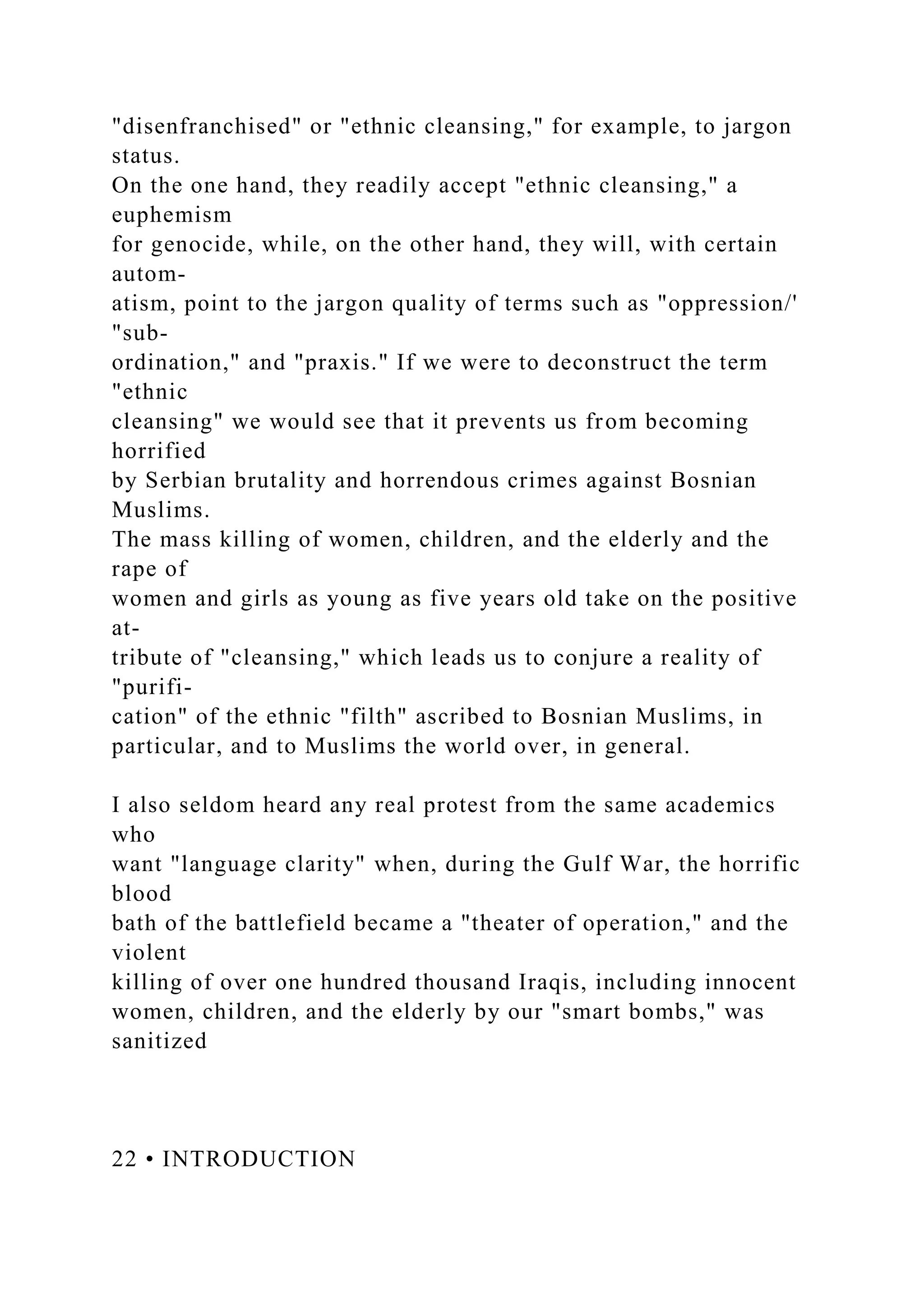 "disenfranchised" or "ethnic cleansing," for example, to jargon
status.
On the one hand, they readily accept "ethnic cleansing," a
euphemism
for genocide, while, on the other hand, they will, with certain
autom-
atism, point to the jargon quality of terms such as "oppression/'
"sub-
ordination," and "praxis." If we were to deconstruct the term
"ethnic
cleansing" we would see that it prevents us from becoming
horrified
by Serbian brutality and horrendous crimes against Bosnian
Muslims.
The mass killing of women, children, and the elderly and the
rape of
women and girls as young as five years old take on the positive
at-
tribute of "cleansing," which leads us to conjure a reality of
"purifi-
cation" of the ethnic "filth" ascribed to Bosnian Muslims, in
particular, and to Muslims the world over, in general.
I also seldom heard any real protest from the same academics
who
want "language clarity" when, during the Gulf War, the horrific
blood
bath of the battlefield became a "theater of operation," and the
violent
killing of over one hundred thousand Iraqis, including innocent
women, children, and the elderly by our "smart bombs," was
sanitized
22 • INTRODUCTION
 