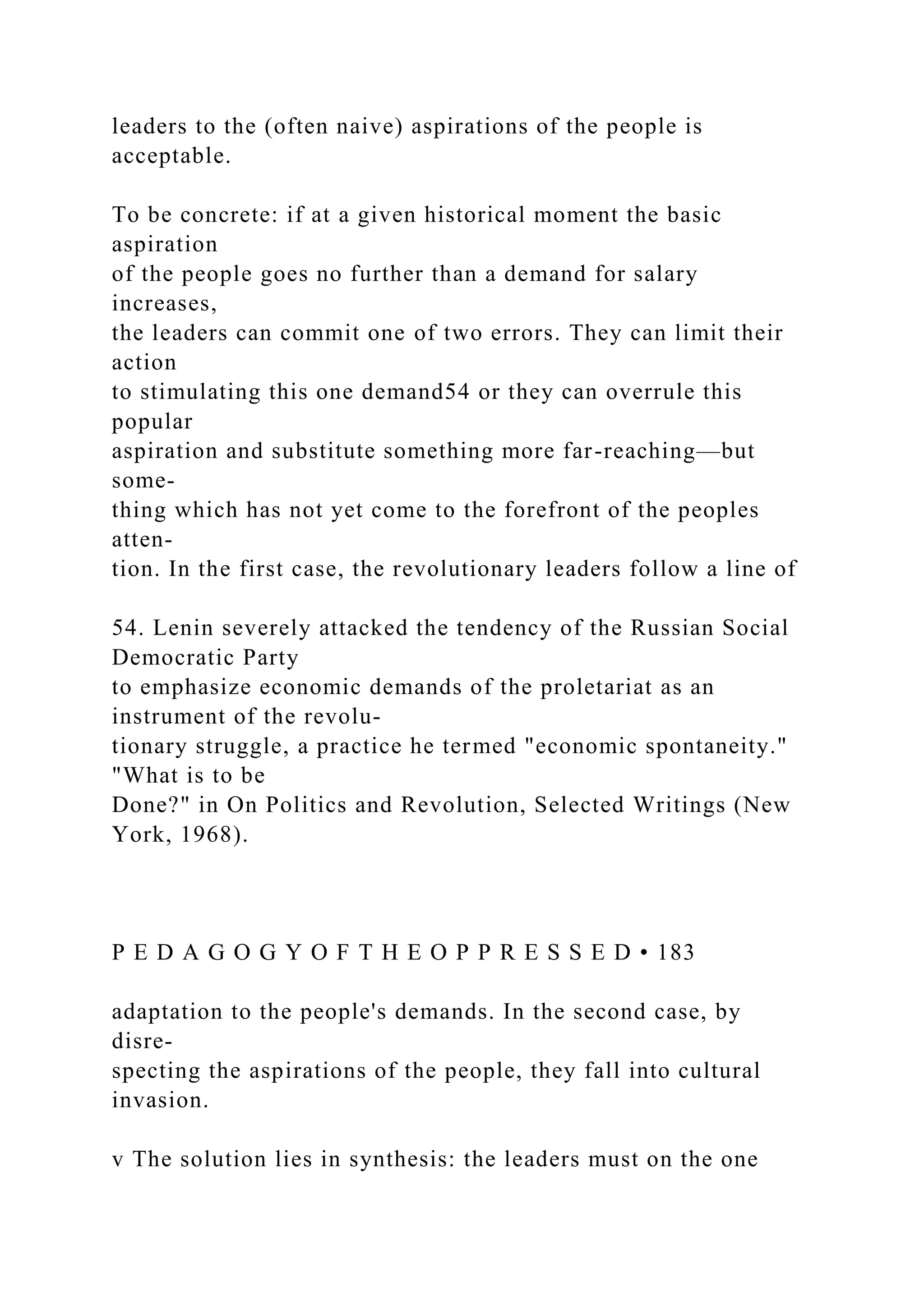 leaders to the (often naive) aspirations of the people is
acceptable.
To be concrete: if at a given historical moment the basic
aspiration
of the people goes no further than a demand for salary
increases,
the leaders can commit one of two errors. They can limit their
action
to stimulating this one demand54 or they can overrule this
popular
aspiration and substitute something more far-reaching—but
some-
thing which has not yet come to the forefront of the peoples
atten-
tion. In the first case, the revolutionary leaders follow a line of
54. Lenin severely attacked the tendency of the Russian Social
Democratic Party
to emphasize economic demands of the proletariat as an
instrument of the revolu-
tionary struggle, a practice he termed "economic spontaneity."
"What is to be
Done?" in On Politics and Revolution, Selected Writings (New
York, 1968).
P E D A G O G Y O F T H E O P P R E S S E D • 183
adaptation to the people's demands. In the second case, by
disre-
specting the aspirations of the people, they fall into cultural
invasion.
v The solution lies in synthesis: the leaders must on the one
 