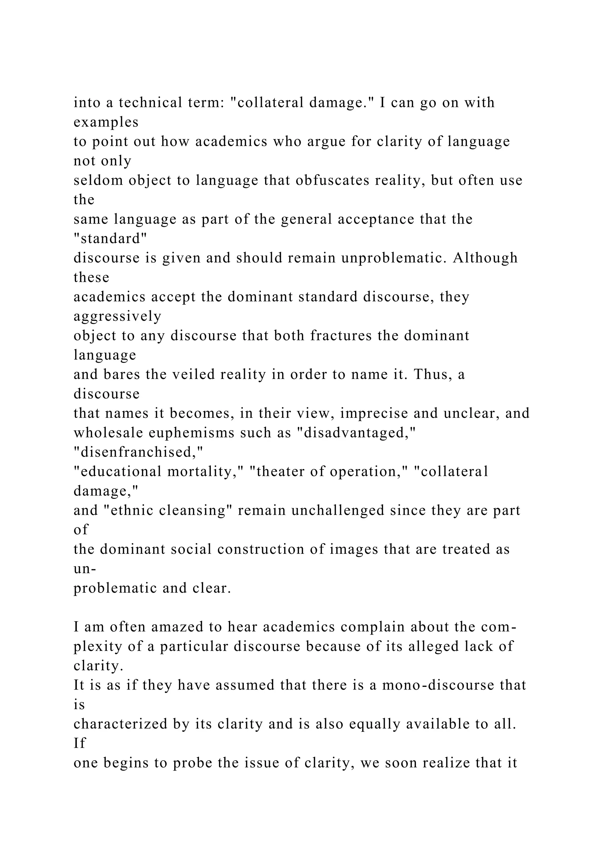 into a technical term: "collateral damage." I can go on with
examples
to point out how academics who argue for clarity of language
not only
seldom object to language that obfuscates reality, but often use
the
same language as part of the general acceptance that the
"standard"
discourse is given and should remain unproblematic. Although
these
academics accept the dominant standard discourse, they
aggressively
object to any discourse that both fractures the dominant
language
and bares the veiled reality in order to name it. Thus, a
discourse
that names it becomes, in their view, imprecise and unclear, and
wholesale euphemisms such as "disadvantaged,"
"disenfranchised,"
"educational mortality," "theater of operation," "collateral
damage,"
and "ethnic cleansing" remain unchallenged since they are part
of
the dominant social construction of images that are treated as
un-
problematic and clear.
I am often amazed to hear academics complain about the com-
plexity of a particular discourse because of its alleged lack of
clarity.
It is as if they have assumed that there is a mono-discourse that
is
characterized by its clarity and is also equally available to all.
If
one begins to probe the issue of clarity, we soon realize that it
 