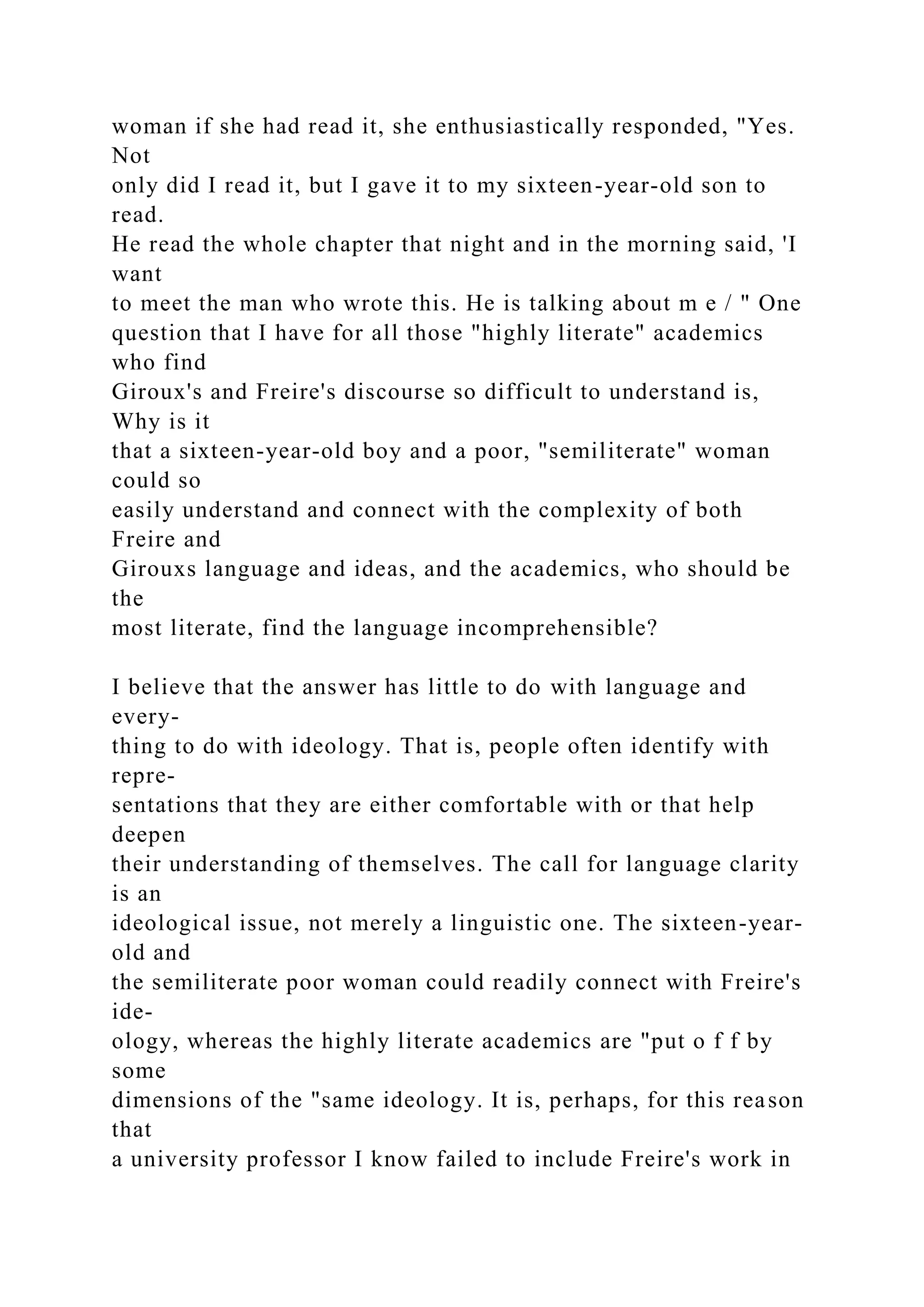 woman if she had read it, she enthusiastically responded, "Yes.
Not
only did I read it, but I gave it to my sixteen-year-old son to
read.
He read the whole chapter that night and in the morning said, 'I
want
to meet the man who wrote this. He is talking about m e / " One
question that I have for all those "highly literate" academics
who find
Giroux's and Freire's discourse so difficult to understand is,
Why is it
that a sixteen-year-old boy and a poor, "semiliterate" woman
could so
easily understand and connect with the complexity of both
Freire and
Girouxs language and ideas, and the academics, who should be
the
most literate, find the language incomprehensible?
I believe that the answer has little to do with language and
every-
thing to do with ideology. That is, people often identify with
repre-
sentations that they are either comfortable with or that help
deepen
their understanding of themselves. The call for language clarity
is an
ideological issue, not merely a linguistic one. The sixteen-year-
old and
the semiliterate poor woman could readily connect with Freire's
ide-
ology, whereas the highly literate academics are "put o f f by
some
dimensions of the "same ideology. It is, perhaps, for this reason
that
a university professor I know failed to include Freire's work in
 