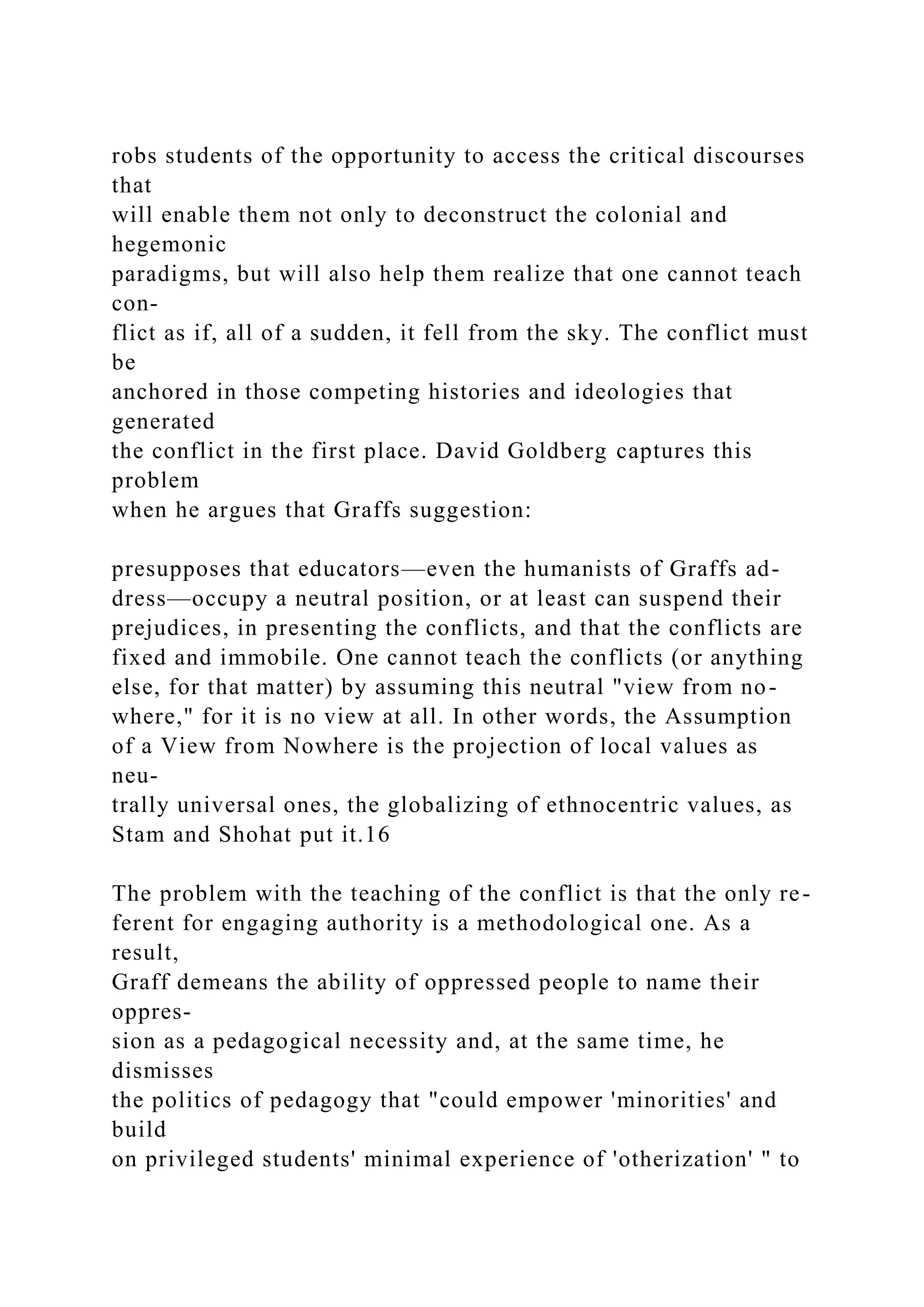 robs students of the opportunity to access the critical discourses
that
will enable them not only to deconstruct the colonial and
hegemonic
paradigms, but will also help them realize that one cannot teach
con-
flict as if, all of a sudden, it fell from the sky. The conflict must
be
anchored in those competing histories and ideologies that
generated
the conflict in the first place. David Goldberg captures this
problem
when he argues that Graffs suggestion:
presupposes that educators—even the humanists of Graffs ad-
dress—occupy a neutral position, or at least can suspend their
prejudices, in presenting the conflicts, and that the conflicts are
fixed and immobile. One cannot teach the conflicts (or anything
else, for that matter) by assuming this neutral "view from no-
where," for it is no view at all. In other words, the Assumption
of a View from Nowhere is the projection of local values as
neu-
trally universal ones, the globalizing of ethnocentric values, as
Stam and Shohat put it.16
The problem with the teaching of the conflict is that the only re-
ferent for engaging authority is a methodological one. As a
result,
Graff demeans the ability of oppressed people to name their
oppres-
sion as a pedagogical necessity and, at the same time, he
dismisses
the politics of pedagogy that "could empower 'minorities' and
build
on privileged students' minimal experience of 'otherization' " to
 
