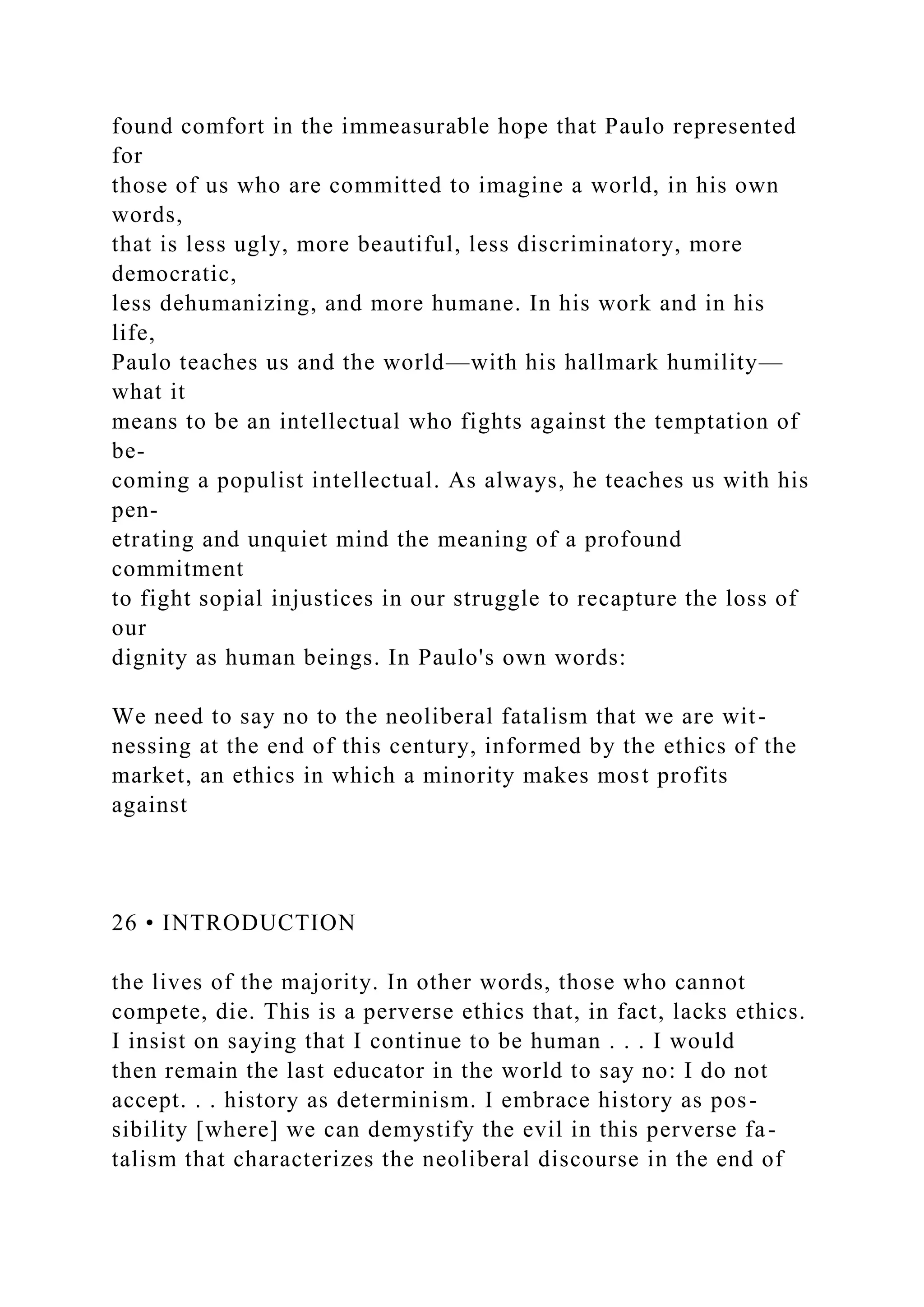 found comfort in the immeasurable hope that Paulo represented
for
those of us who are committed to imagine a world, in his own
words,
that is less ugly, more beautiful, less discriminatory, more
democratic,
less dehumanizing, and more humane. In his work and in his
life,
Paulo teaches us and the world—with his hallmark humility—
what it
means to be an intellectual who fights against the temptation of
be-
coming a populist intellectual. As always, he teaches us with his
pen-
etrating and unquiet mind the meaning of a profound
commitment
to fight sopial injustices in our struggle to recapture the loss of
our
dignity as human beings. In Paulo's own words:
We need to say no to the neoliberal fatalism that we are wit-
nessing at the end of this century, informed by the ethics of the
market, an ethics in which a minority makes most profits
against
26 • INTRODUCTION
the lives of the majority. In other words, those who cannot
compete, die. This is a perverse ethics that, in fact, lacks ethics.
I insist on saying that I continue to be human . . . I would
then remain the last educator in the world to say no: I do not
accept. . . history as determinism. I embrace history as pos-
sibility [where] we can demystify the evil in this perverse fa-
talism that characterizes the neoliberal discourse in the end of
 