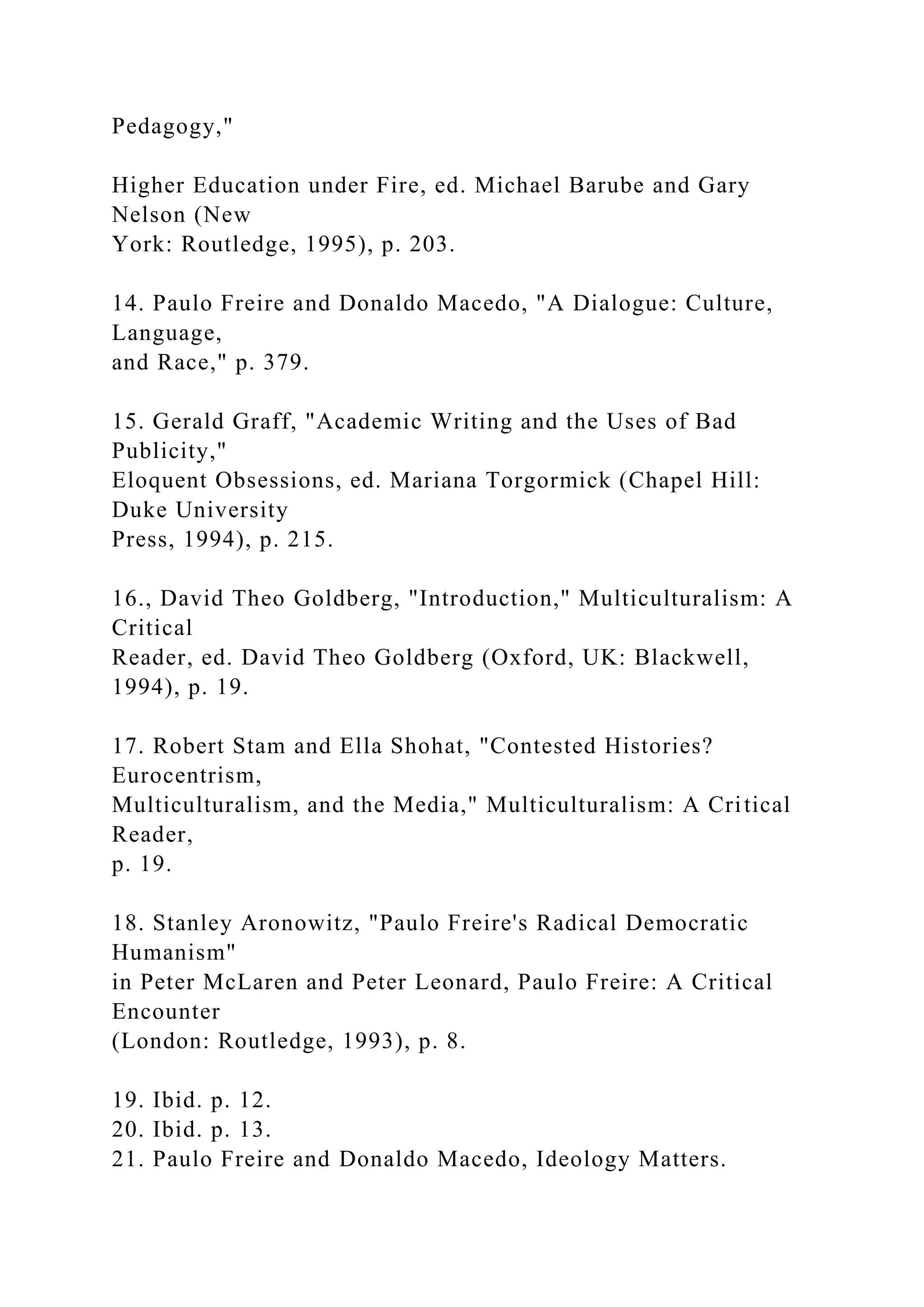 Pedagogy,"
Higher Education under Fire, ed. Michael Barube and Gary
Nelson (New
York: Routledge, 1995), p. 203.
14. Paulo Freire and Donaldo Macedo, "A Dialogue: Culture,
Language,
and Race," p. 379.
15. Gerald Graff, "Academic Writing and the Uses of Bad
Publicity,"
Eloquent Obsessions, ed. Mariana Torgormick (Chapel Hill:
Duke University
Press, 1994), p. 215.
16., David Theo Goldberg, "Introduction," Multiculturalism: A
Critical
Reader, ed. David Theo Goldberg (Oxford, UK: Blackwell,
1994), p. 19.
17. Robert Stam and Ella Shohat, "Contested Histories?
Eurocentrism,
Multiculturalism, and the Media," Multiculturalism: A Critical
Reader,
p. 19.
18. Stanley Aronowitz, "Paulo Freire's Radical Democratic
Humanism"
in Peter McLaren and Peter Leonard, Paulo Freire: A Critical
Encounter
(London: Routledge, 1993), p. 8.
19. Ibid. p. 12.
20. Ibid. p. 13.
21. Paulo Freire and Donaldo Macedo, Ideology Matters.
 