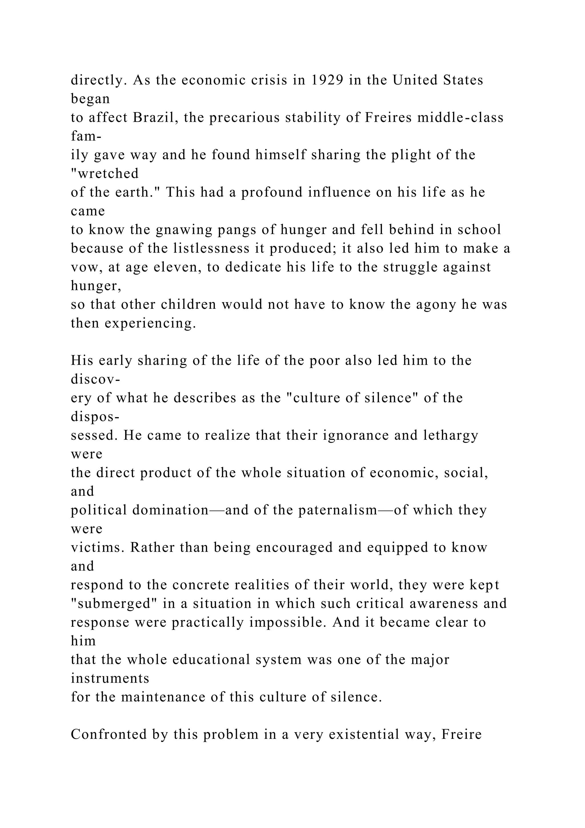 directly. As the economic crisis in 1929 in the United States
began
to affect Brazil, the precarious stability of Freires middle-class
fam-
ily gave way and he found himself sharing the plight of the
"wretched
of the earth." This had a profound influence on his life as he
came
to know the gnawing pangs of hunger and fell behind in school
because of the listlessness it produced; it also led him to make a
vow, at age eleven, to dedicate his life to the struggle against
hunger,
so that other children would not have to know the agony he was
then experiencing.
His early sharing of the life of the poor also led him to the
discov-
ery of what he describes as the "culture of silence" of the
dispos-
sessed. He came to realize that their ignorance and lethargy
were
the direct product of the whole situation of economic, social,
and
political domination—and of the paternalism—of which they
were
victims. Rather than being encouraged and equipped to know
and
respond to the concrete realities of their world, they were kept
"submerged" in a situation in which such critical awareness and
response were practically impossible. And it became clear to
him
that the whole educational system was one of the major
instruments
for the maintenance of this culture of silence.
Confronted by this problem in a very existential way, Freire
 