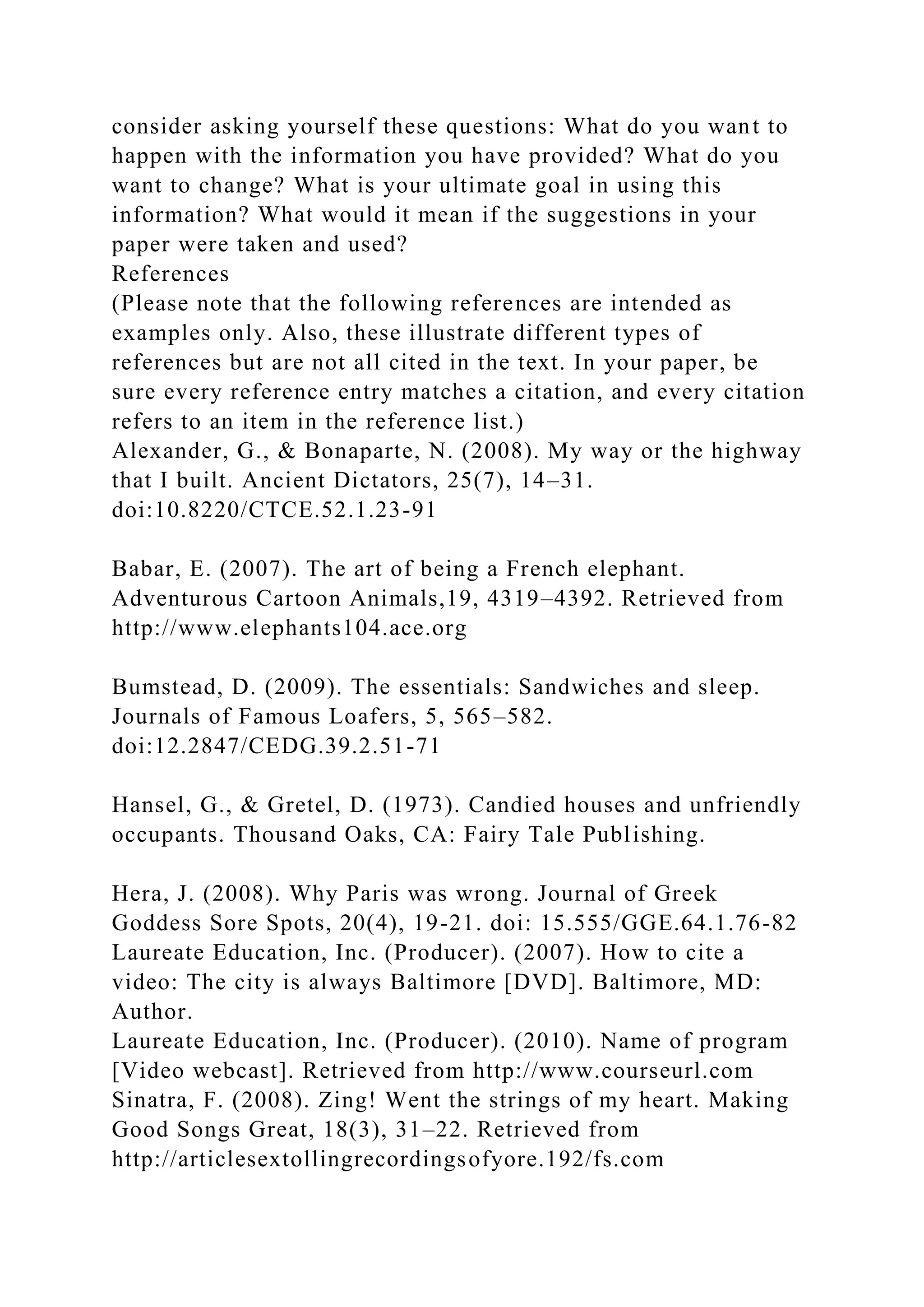 consider asking yourself these questions: What do you want to
happen with the information you have provided? What do you
want to change? What is your ultimate goal in using this
information? What would it mean if the suggestions in your
paper were taken and used?
References
(Please note that the following references are intended as
examples only. Also, these illustrate different types of
references but are not all cited in the text. In your paper, be
sure every reference entry matches a citation, and every citation
refers to an item in the reference list.)
Alexander, G., & Bonaparte, N. (2008). My way or the highway
that I built. Ancient Dictators, 25(7), 14–31.
doi:10.8220/CTCE.52.1.23-91
Babar, E. (2007). The art of being a French elephant.
Adventurous Cartoon Animals,19, 4319–4392. Retrieved from
http://www.elephants104.ace.org
Bumstead, D. (2009). The essentials: Sandwiches and sleep.
Journals of Famous Loafers, 5, 565–582.
doi:12.2847/CEDG.39.2.51-71
Hansel, G., & Gretel, D. (1973). Candied houses and unfriendly
occupants. Thousand Oaks, CA: Fairy Tale Publishing.
Hera, J. (2008). Why Paris was wrong. Journal of Greek
Goddess Sore Spots, 20(4), 19-21. doi: 15.555/GGE.64.1.76-82
Laureate Education, Inc. (Producer). (2007). How to cite a
video: The city is always Baltimore [DVD]. Baltimore, MD:
Author.
Laureate Education, Inc. (Producer). (2010). Name of program
[Video webcast]. Retrieved from http://www.courseurl.com
Sinatra, F. (2008). Zing! Went the strings of my heart. Making
Good Songs Great, 18(3), 31–22. Retrieved from
http://articlesextollingrecordingsofyore.192/fs.com
 