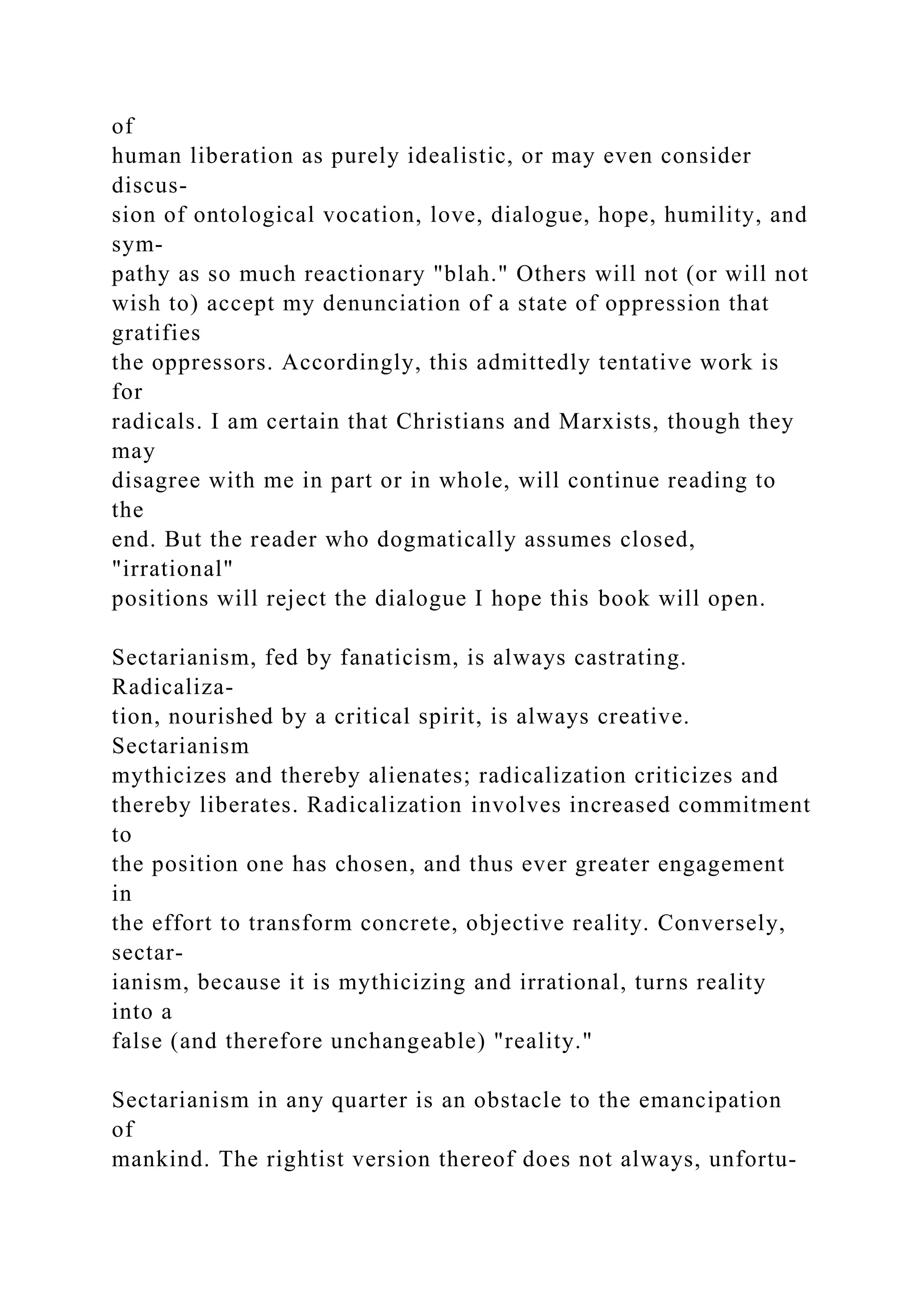 of
human liberation as purely idealistic, or may even consider
discus-
sion of ontological vocation, love, dialogue, hope, humility, and
sym-
pathy as so much reactionary "blah." Others will not (or will not
wish to) accept my denunciation of a state of oppression that
gratifies
the oppressors. Accordingly, this admittedly tentative work is
for
radicals. I am certain that Christians and Marxists, though they
may
disagree with me in part or in whole, will continue reading to
the
end. But the reader who dogmatically assumes closed,
"irrational"
positions will reject the dialogue I hope this book will open.
Sectarianism, fed by fanaticism, is always castrating.
Radicaliza-
tion, nourished by a critical spirit, is always creative.
Sectarianism
mythicizes and thereby alienates; radicalization criticizes and
thereby liberates. Radicalization involves increased commitment
to
the position one has chosen, and thus ever greater engagement
in
the effort to transform concrete, objective reality. Conversely,
sectar-
ianism, because it is mythicizing and irrational, turns reality
into a
false (and therefore unchangeable) "reality."
Sectarianism in any quarter is an obstacle to the emancipation
of
mankind. The rightist version thereof does not always, unfortu-
 