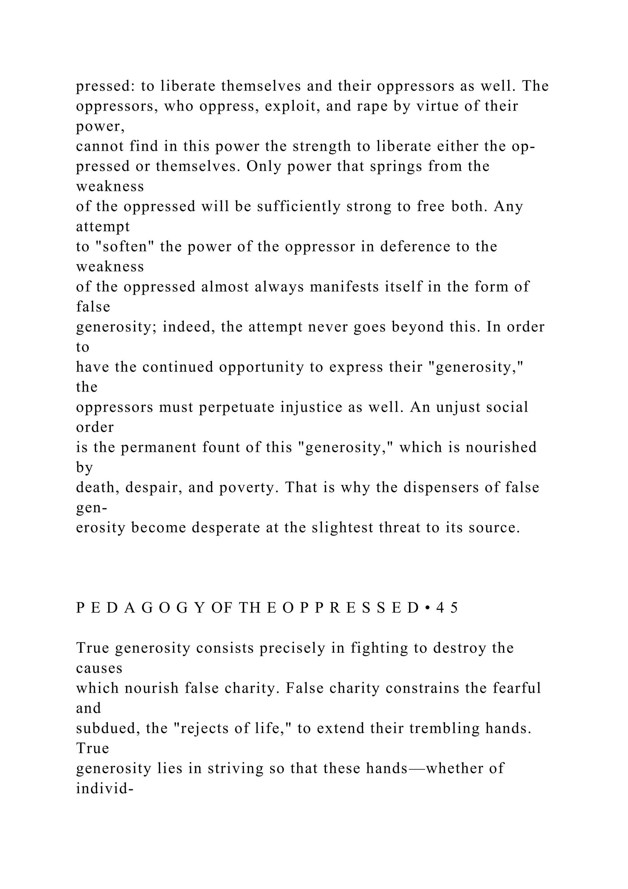 pressed: to liberate themselves and their oppressors as well. The
oppressors, who oppress, exploit, and rape by virtue of their
power,
cannot find in this power the strength to liberate either the op-
pressed or themselves. Only power that springs from the
weakness
of the oppressed will be sufficiently strong to free both. Any
attempt
to "soften" the power of the oppressor in deference to the
weakness
of the oppressed almost always manifests itself in the form of
false
generosity; indeed, the attempt never goes beyond this. In order
to
have the continued opportunity to express their "generosity,"
the
oppressors must perpetuate injustice as well. An unjust social
order
is the permanent fount of this "generosity," which is nourished
by
death, despair, and poverty. That is why the dispensers of false
gen-
erosity become desperate at the slightest threat to its source.
P E D A G O G Y OF TH E O P P R E S S E D • 4 5
True generosity consists precisely in fighting to destroy the
causes
which nourish false charity. False charity constrains the fearful
and
subdued, the "rejects of life," to extend their trembling hands.
True
generosity lies in striving so that these hands—whether of
individ-
 