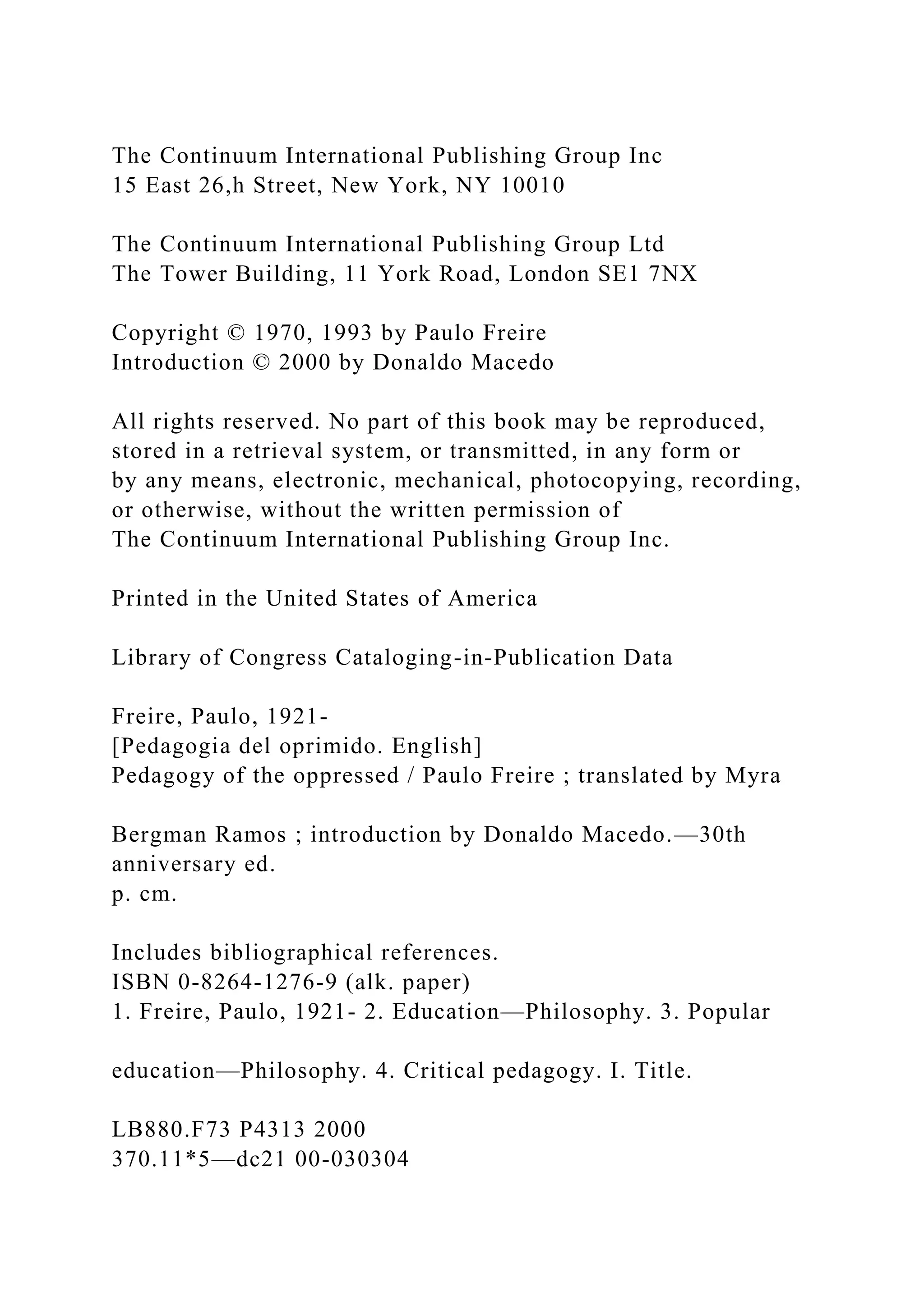 The Continuum International Publishing Group Inc
15 East 26,h Street, New York, NY 10010
The Continuum International Publishing Group Ltd
The Tower Building, 11 York Road, London SE1 7NX
Copyright © 1970, 1993 by Paulo Freire
Introduction © 2000 by Donaldo Macedo
All rights reserved. No part of this book may be reproduced,
stored in a retrieval system, or transmitted, in any form or
by any means, electronic, mechanical, photocopying, recording,
or otherwise, without the written permission of
The Continuum International Publishing Group Inc.
Printed in the United States of America
Library of Congress Cataloging-in-Publication Data
Freire, Paulo, 1921-
[Pedagogia del oprimido. English]
Pedagogy of the oppressed / Paulo Freire ; translated by Myra
Bergman Ramos ; introduction by Donaldo Macedo.—30th
anniversary ed.
p. cm.
Includes bibliographical references.
ISBN 0-8264-1276-9 (alk. paper)
1. Freire, Paulo, 1921- 2. Education—Philosophy. 3. Popular
education—Philosophy. 4. Critical pedagogy. I. Title.
LB880.F73 P4313 2000
370.11*5—dc21 00-030304
 