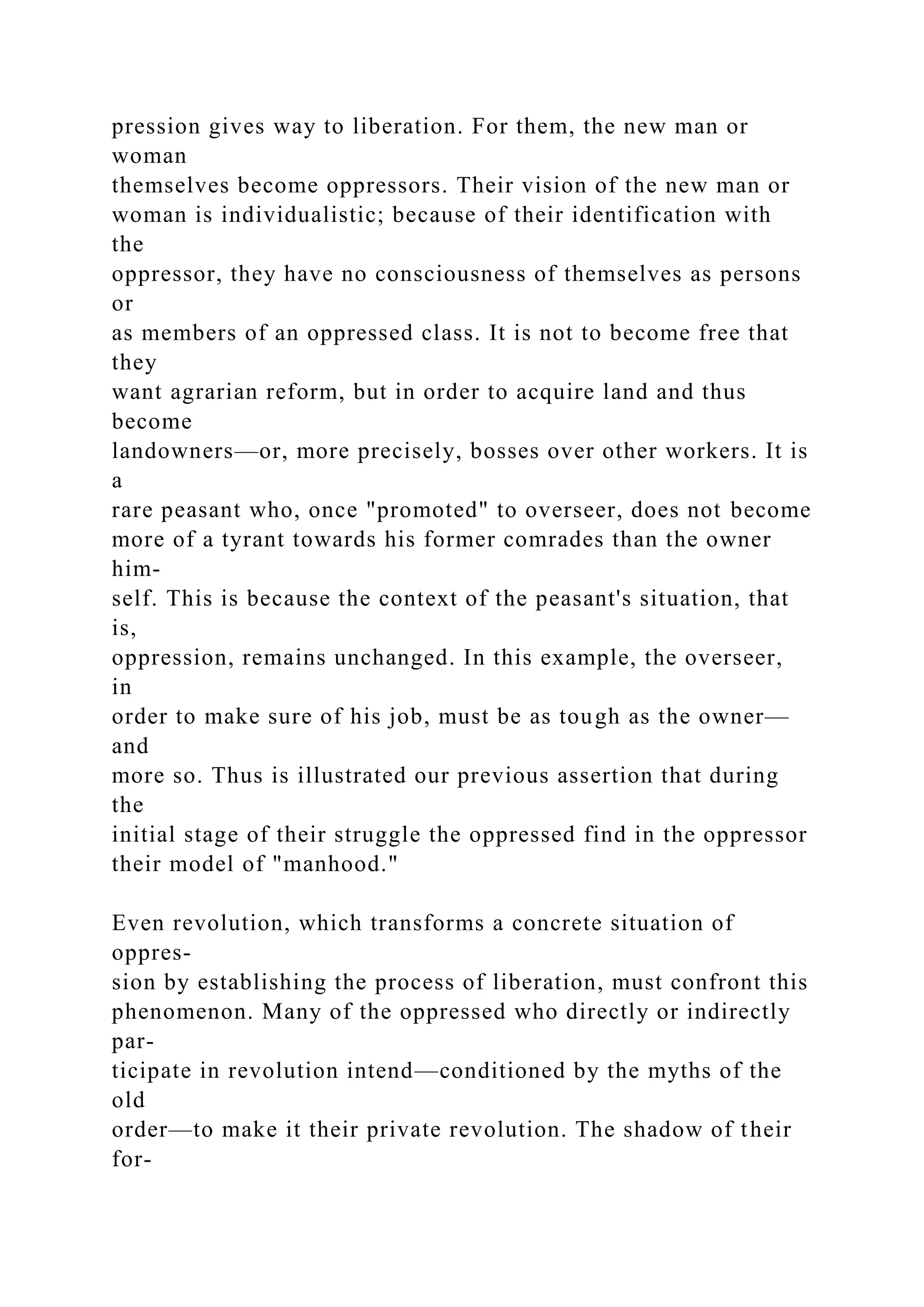 pression gives way to liberation. For them, the new man or
woman
themselves become oppressors. Their vision of the new man or
woman is individualistic; because of their identification with
the
oppressor, they have no consciousness of themselves as persons
or
as members of an oppressed class. It is not to become free that
they
want agrarian reform, but in order to acquire land and thus
become
landowners—or, more precisely, bosses over other workers. It is
a
rare peasant who, once "promoted" to overseer, does not become
more of a tyrant towards his former comrades than the owner
him-
self. This is because the context of the peasant's situation, that
is,
oppression, remains unchanged. In this example, the overseer,
in
order to make sure of his job, must be as tough as the owner—
and
more so. Thus is illustrated our previous assertion that during
the
initial stage of their struggle the oppressed find in the oppressor
their model of "manhood."
Even revolution, which transforms a concrete situation of
oppres-
sion by establishing the process of liberation, must confront this
phenomenon. Many of the oppressed who directly or indirectly
par-
ticipate in revolution intend—conditioned by the myths of the
old
order—to make it their private revolution. The shadow of their
for-
 
