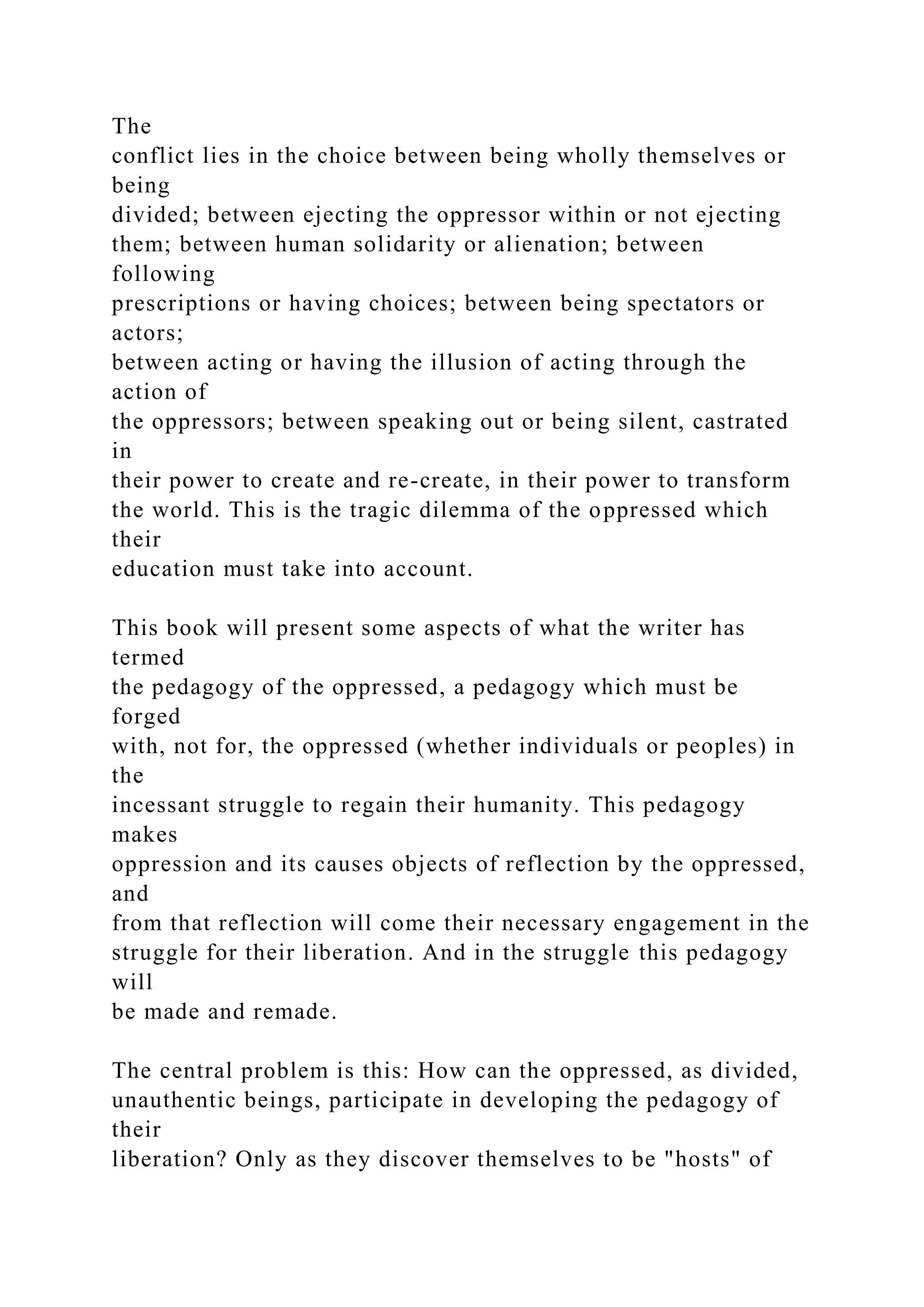 The
conflict lies in the choice between being wholly themselves or
being
divided; between ejecting the oppressor within or not ejecting
them; between human solidarity or alienation; between
following
prescriptions or having choices; between being spectators or
actors;
between acting or having the illusion of acting through the
action of
the oppressors; between speaking out or being silent, castrated
in
their power to create and re-create, in their power to transform
the world. This is the tragic dilemma of the oppressed which
their
education must take into account.
This book will present some aspects of what the writer has
termed
the pedagogy of the oppressed, a pedagogy which must be
forged
with, not for, the oppressed (whether individuals or peoples) in
the
incessant struggle to regain their humanity. This pedagogy
makes
oppression and its causes objects of reflection by the oppressed,
and
from that reflection will come their necessary engagement in the
struggle for their liberation. And in the struggle this pedagogy
will
be made and remade.
The central problem is this: How can the oppressed, as divided,
unauthentic beings, participate in developing the pedagogy of
their
liberation? Only as they discover themselves to be "hosts" of
 