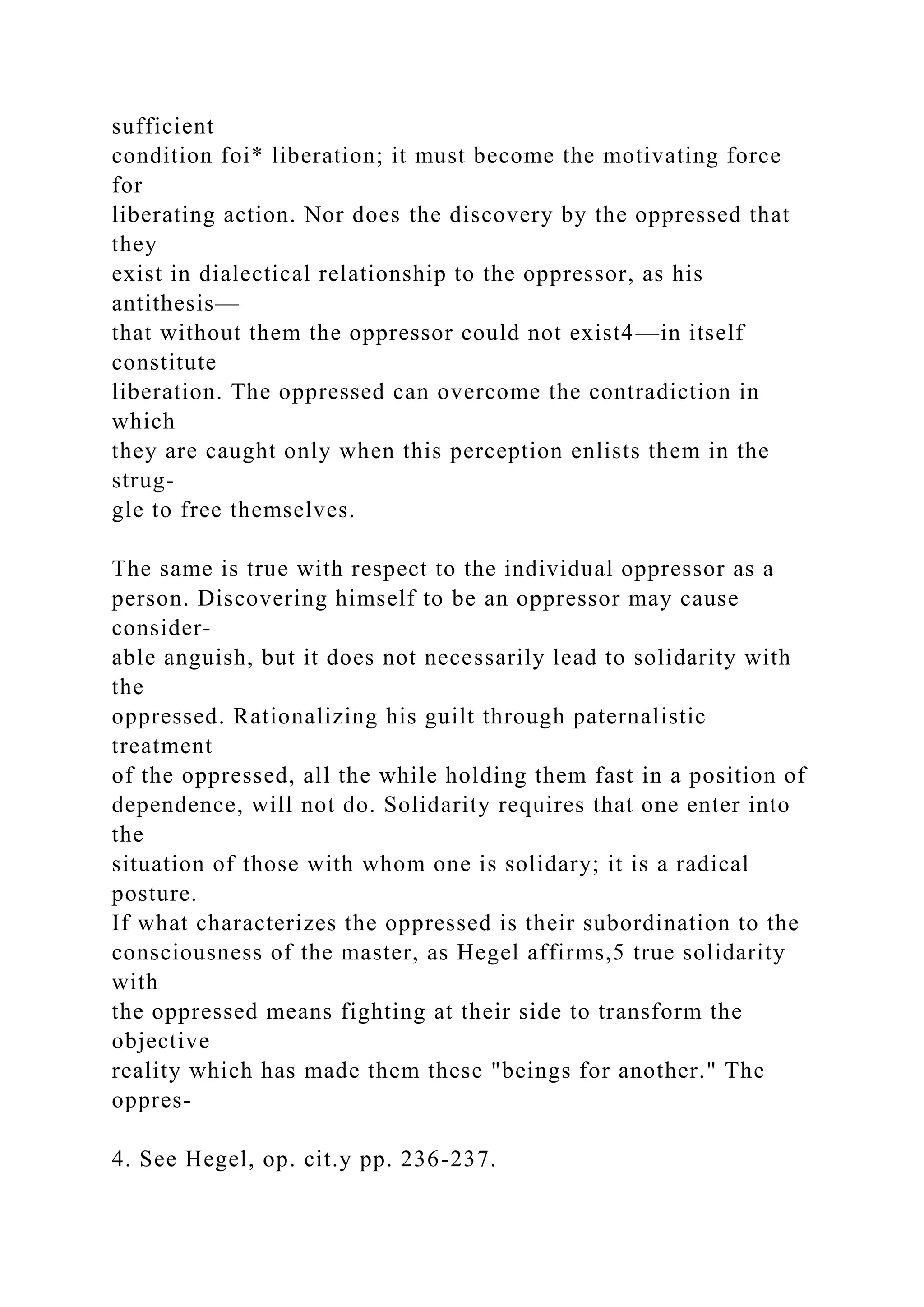 sufficient
condition foi* liberation; it must become the motivating force
for
liberating action. Nor does the discovery by the oppressed that
they
exist in dialectical relationship to the oppressor, as his
antithesis—
that without them the oppressor could not exist4—in itself
constitute
liberation. The oppressed can overcome the contradiction in
which
they are caught only when this perception enlists them in the
strug-
gle to free themselves.
The same is true with respect to the individual oppressor as a
person. Discovering himself to be an oppressor may cause
consider-
able anguish, but it does not necessarily lead to solidarity with
the
oppressed. Rationalizing his guilt through paternalistic
treatment
of the oppressed, all the while holding them fast in a position of
dependence, will not do. Solidarity requires that one enter into
the
situation of those with whom one is solidary; it is a radical
posture.
If what characterizes the oppressed is their subordination to the
consciousness of the master, as Hegel affirms,5 true solidarity
with
the oppressed means fighting at their side to transform the
objective
reality which has made them these "beings for another." The
oppres-
4. See Hegel, op. cit.y pp. 236-237.
 