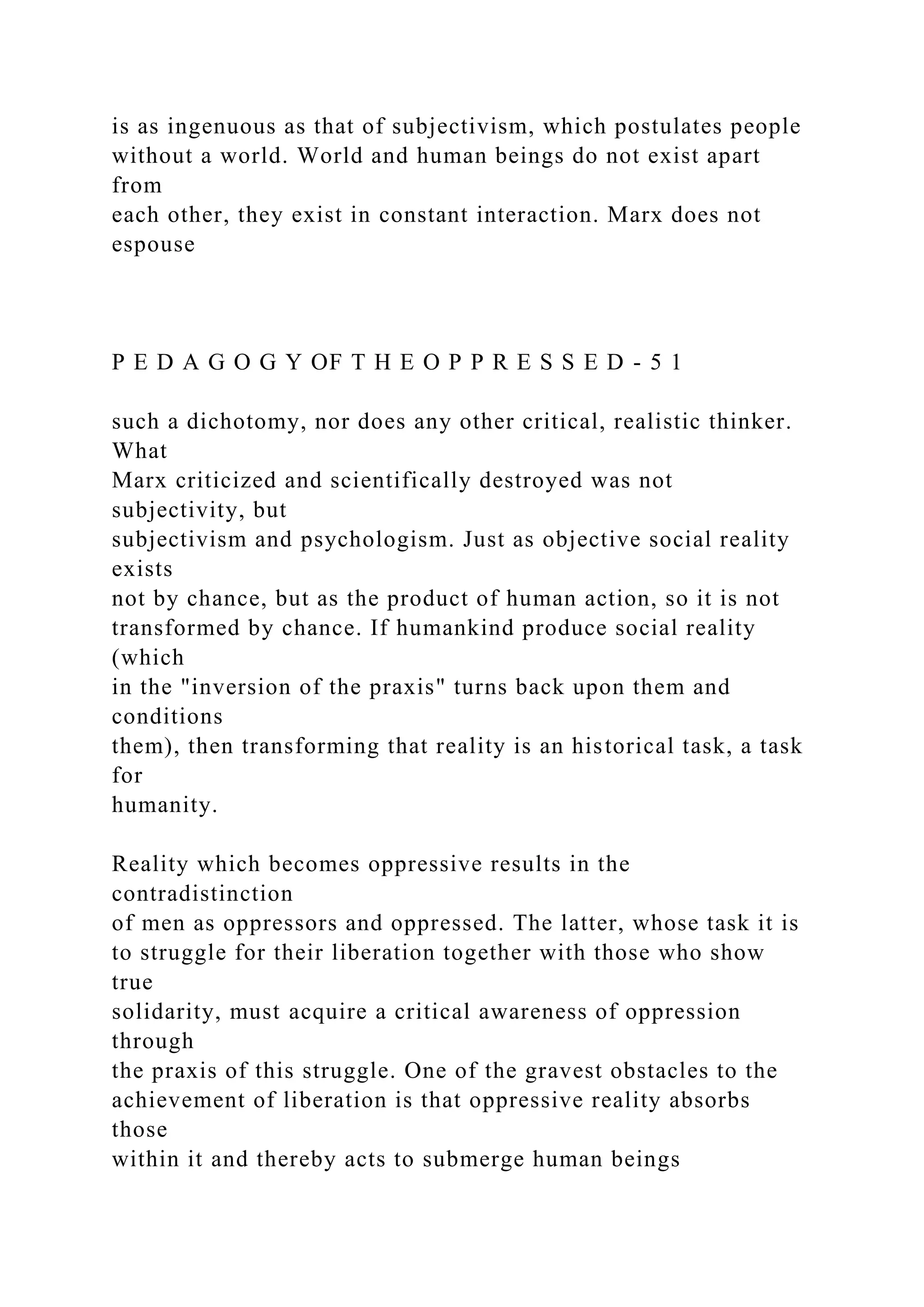 is as ingenuous as that of subjectivism, which postulates people
without a world. World and human beings do not exist apart
from
each other, they exist in constant interaction. Marx does not
espouse
P E D A G O G Y OF T H E O P P R E S S E D - 5 1
such a dichotomy, nor does any other critical, realistic thinker.
What
Marx criticized and scientifically destroyed was not
subjectivity, but
subjectivism and psychologism. Just as objective social reality
exists
not by chance, but as the product of human action, so it is not
transformed by chance. If humankind produce social reality
(which
in the "inversion of the praxis" turns back upon them and
conditions
them), then transforming that reality is an historical task, a task
for
humanity.
Reality which becomes oppressive results in the
contradistinction
of men as oppressors and oppressed. The latter, whose task it is
to struggle for their liberation together with those who show
true
solidarity, must acquire a critical awareness of oppression
through
the praxis of this struggle. One of the gravest obstacles to the
achievement of liberation is that oppressive reality absorbs
those
within it and thereby acts to submerge human beings
 