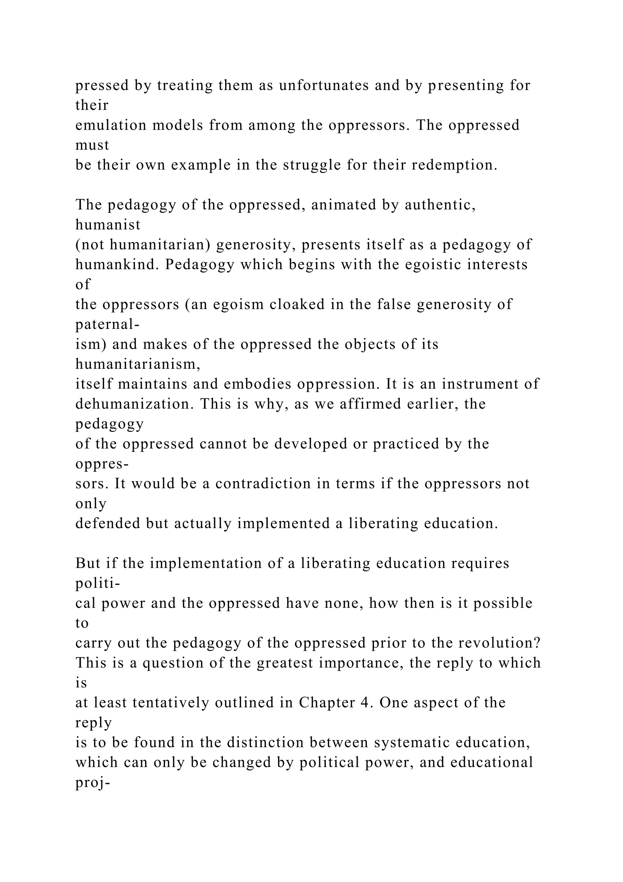 pressed by treating them as unfortunates and by presenting for
their
emulation models from among the oppressors. The oppressed
must
be their own example in the struggle for their redemption.
The pedagogy of the oppressed, animated by authentic,
humanist
(not humanitarian) generosity, presents itself as a pedagogy of
humankind. Pedagogy which begins with the egoistic interests
of
the oppressors (an egoism cloaked in the false generosity of
paternal-
ism) and makes of the oppressed the objects of its
humanitarianism,
itself maintains and embodies oppression. It is an instrument of
dehumanization. This is why, as we affirmed earlier, the
pedagogy
of the oppressed cannot be developed or practiced by the
oppres-
sors. It would be a contradiction in terms if the oppressors not
only
defended but actually implemented a liberating education.
But if the implementation of a liberating education requires
politi-
cal power and the oppressed have none, how then is it possible
to
carry out the pedagogy of the oppressed prior to the revolution?
This is a question of the greatest importance, the reply to which
is
at least tentatively outlined in Chapter 4. One aspect of the
reply
is to be found in the distinction between systematic education,
which can only be changed by political power, and educational
proj-
 