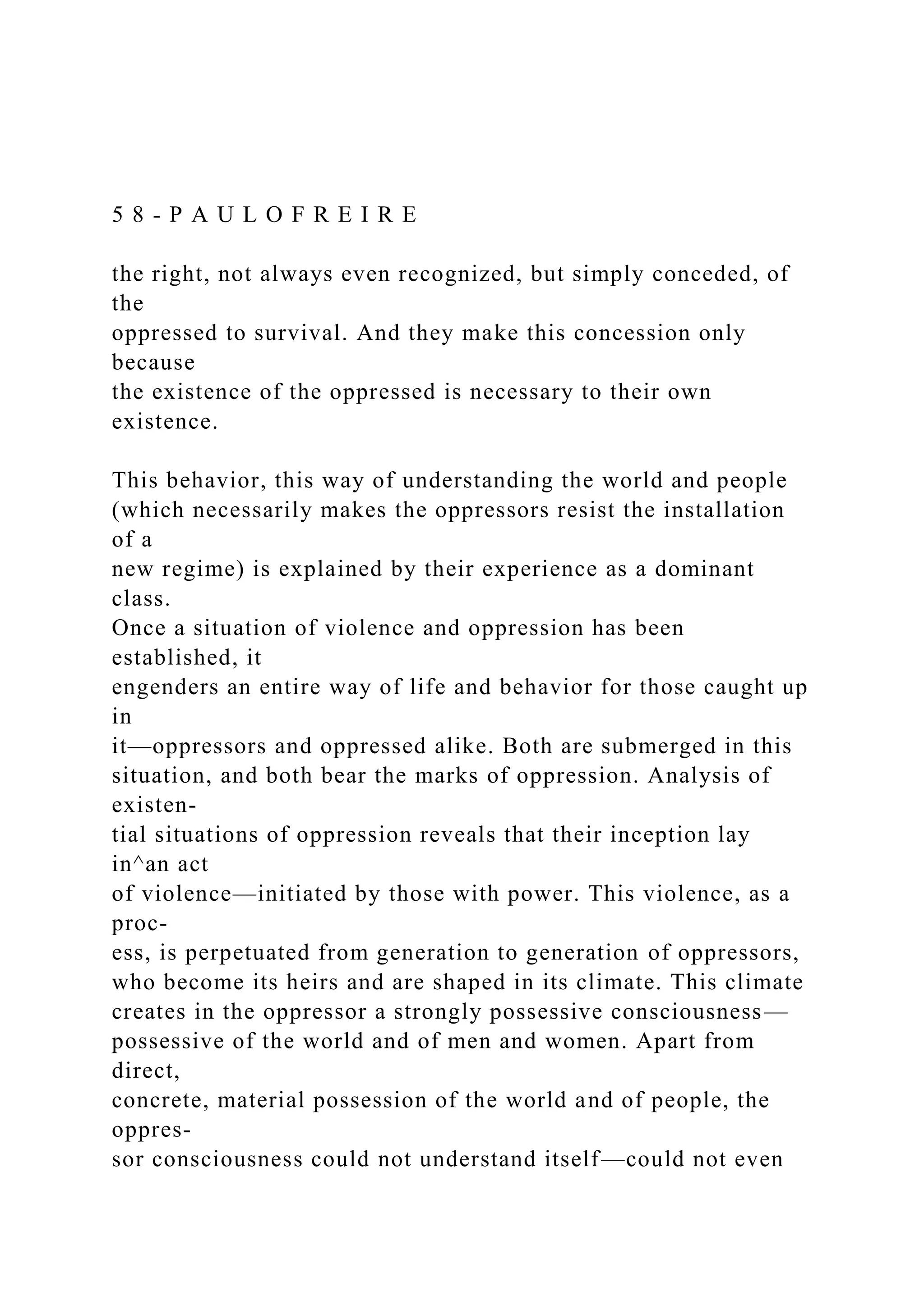 5 8 - P A U L O F R E I R E
the right, not always even recognized, but simply conceded, of
the
oppressed to survival. And they make this concession only
because
the existence of the oppressed is necessary to their own
existence.
This behavior, this way of understanding the world and people
(which necessarily makes the oppressors resist the installation
of a
new regime) is explained by their experience as a dominant
class.
Once a situation of violence and oppression has been
established, it
engenders an entire way of life and behavior for those caught up
in
it—oppressors and oppressed alike. Both are submerged in this
situation, and both bear the marks of oppression. Analysis of
existen-
tial situations of oppression reveals that their inception lay
in^an act
of violence—initiated by those with power. This violence, as a
proc-
ess, is perpetuated from generation to generation of oppressors,
who become its heirs and are shaped in its climate. This climate
creates in the oppressor a strongly possessive consciousness—
possessive of the world and of men and women. Apart from
direct,
concrete, material possession of the world and of people, the
oppres-
sor consciousness could not understand itself—could not even
 