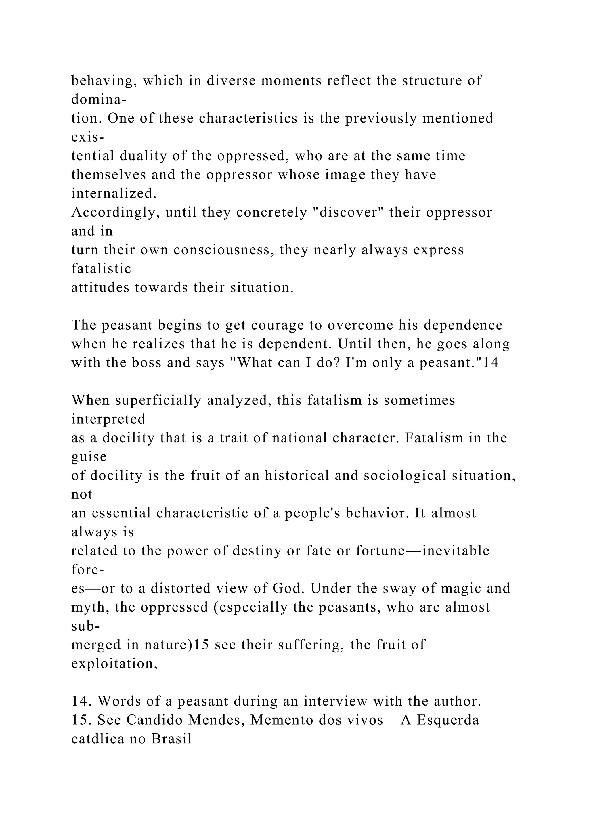 behaving, which in diverse moments reflect the structure of
domina-
tion. One of these characteristics is the previously mentioned
exis-
tential duality of the oppressed, who are at the same time
themselves and the oppressor whose image they have
internalized.
Accordingly, until they concretely "discover" their oppressor
and in
turn their own consciousness, they nearly always express
fatalistic
attitudes towards their situation.
The peasant begins to get courage to overcome his dependence
when he realizes that he is dependent. Until then, he goes along
with the boss and says "What can I do? I'm only a peasant."14
When superficially analyzed, this fatalism is sometimes
interpreted
as a docility that is a trait of national character. Fatalism in the
guise
of docility is the fruit of an historical and sociological situation,
not
an essential characteristic of a people's behavior. It almost
always is
related to the power of destiny or fate or fortune—inevitable
forc-
es—or to a distorted view of God. Under the sway of magic and
myth, the oppressed (especially the peasants, who are almost
sub-
merged in nature)15 see their suffering, the fruit of
exploitation,
14. Words of a peasant during an interview with the author.
15. See Candido Mendes, Memento dos vivos—A Esquerda
catdlica no Brasil
 