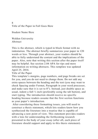 8
Title of the Paper in Full Goes Here
Student Name Here
Walden University
Abstract
This is the abstract, which is typed in block format with no
indentation. The abstract briefly summarizes your paper in 120
words or less. Through your abstract, your readers should be
able to fully understand the content and the implications of the
paper. Also, note that writing this section after the paper itself
may be helpful. See section 2.04 APA for tips and more
information on writing abstracts. This template was updated
April 25, 2016.
Title of the Paper
This template’s margins, page numbers, and page breaks are set
for you, and you do not need to change them. Do not add any
extra spaces between the heading and the text (you may want to
check Spacing under Format, Paragraph in your word processor,
and make sure that it is set to 0”). Instead, just double space as
usual, indent a full ½ inch (preferably using the tab button), and
start typing. The introduction should receive no specific
heading because readers assume that the first section functions
as your paper’s introduction.
After considering these formatting issues, you will need to
construct a thesis statement, which lets readers know how you
synthesized the literature into a treatise that is capable of
advancing a new point of view. This statement provides readers
with a lens for understanding the forthcoming research
presented in the body of your essay (after all, each piece of
literature should support and apply to this thesis statement).
 