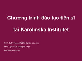 Chương trình đào tạo tiến sĩ
tại Karolinska Institutet
Trịnh Xuân Thắng, BSĐK. Nghiên cứu sinh
Khoa Dịch tễ và Thống kê Y học
Karolinska Institutet
 