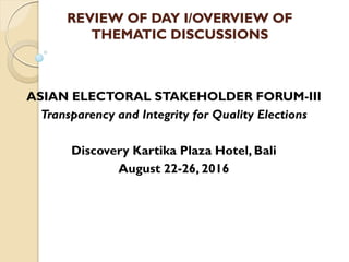 REVIEW OF DAY I/OVERVIEW OF
THEMATIC DISCUSSIONS
ASIAN ELECTORAL STAKEHOLDER FORUM-III
Transparency and Integrity for Quality Elections
Discovery Kartika Plaza Hotel, Bali
August 22-26, 2016
 