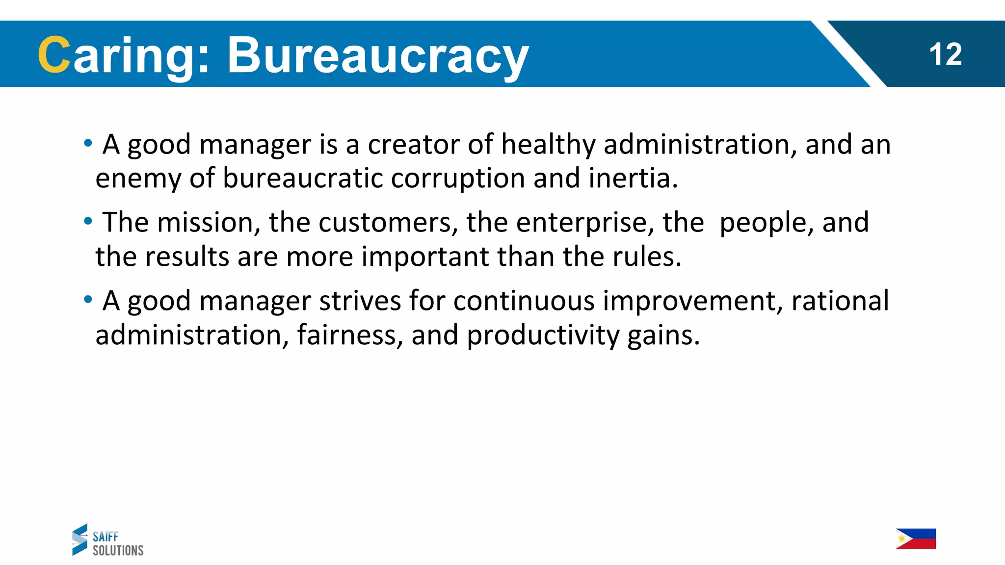 • A good manager is a creator of healthy administration, and an
enemy of bureaucratic corruption and inertia.
• The mission, the customers, the enterprise, the people, and
the results are more important than the rules.
• A good manager strives for continuous improvement, rational
administration, fairness, and productivity gains.
Caring: Bureaucracy 12
 