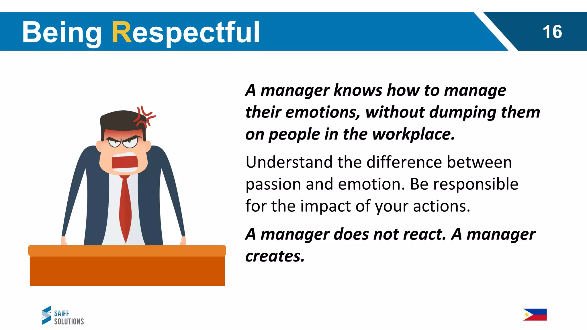A manager knows how to manage
their emotions, without dumping them
on people in the workplace.
Understand the difference between
passion and emotion. Be responsible
for the impact of your actions.
A manager does not react. A manager
creates.
Being Respectful 16
 