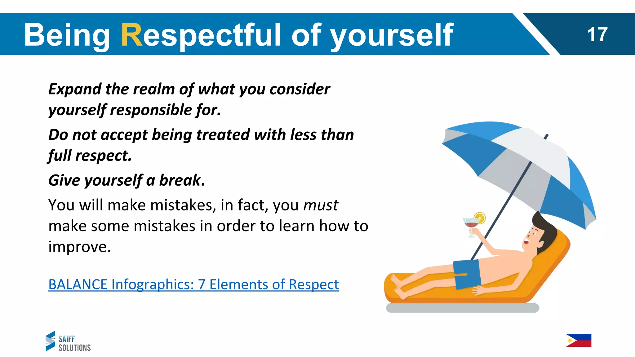 Expand the realm of what you consider
yourself responsible for.
Do not accept being treated with less than
full respect.
Give yourself a break.
You will make mistakes, in fact, you must
make some mistakes in order to learn how to
improve.
BALANCE Infographics: 7 Elements of Respect
Being Respectful of yourself 17
 