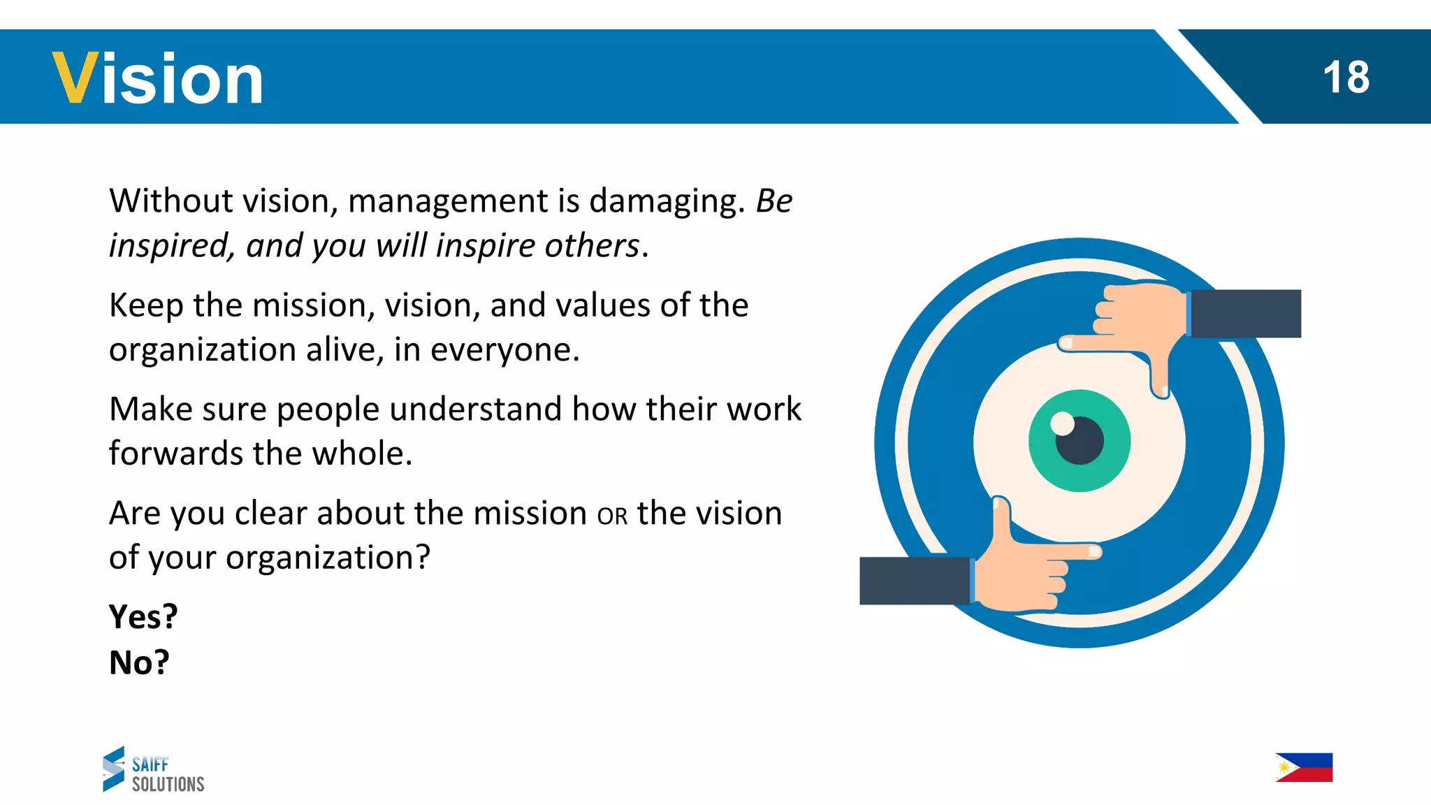 Without vision, management is damaging. Be
inspired, and you will inspire others.
Keep the mission, vision, and values of the
organization alive, in everyone.
Make sure people understand how their work
forwards the whole.
Are you clear about the mission OR the vision
of your organization?
Yes?
No?
Vision 18
 