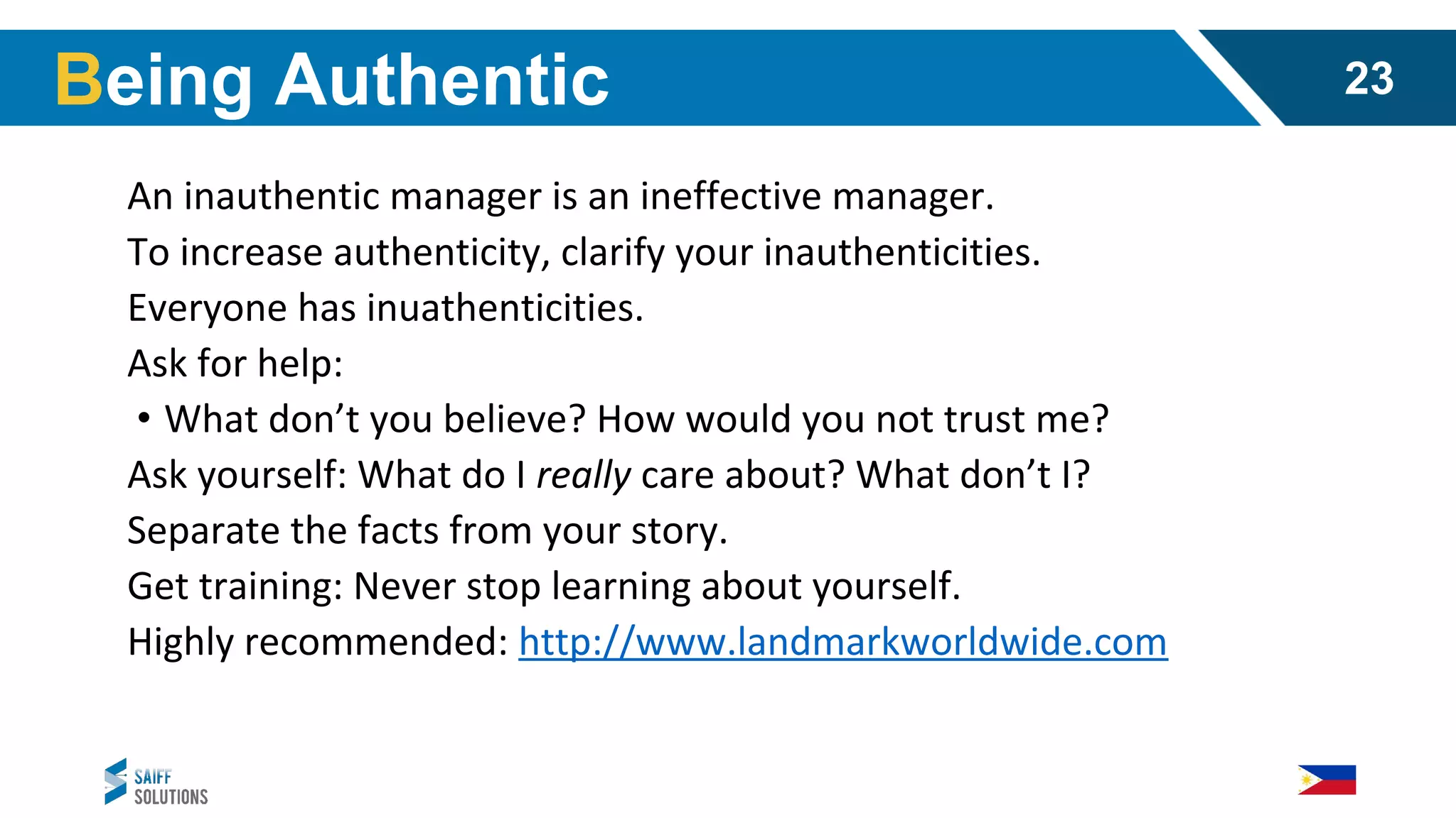 An inauthentic manager is an ineffective manager.
To increase authenticity, clarify your inauthenticities.
Everyone has inuathenticities.
Ask for help:
• What don’t you believe? How would you not trust me?
Ask yourself: What do I really care about? What don’t I?
Separate the facts from your story.
Get training: Never stop learning about yourself.
Highly recommended: http://www.landmarkworldwide.com
Being Authentic 23
 