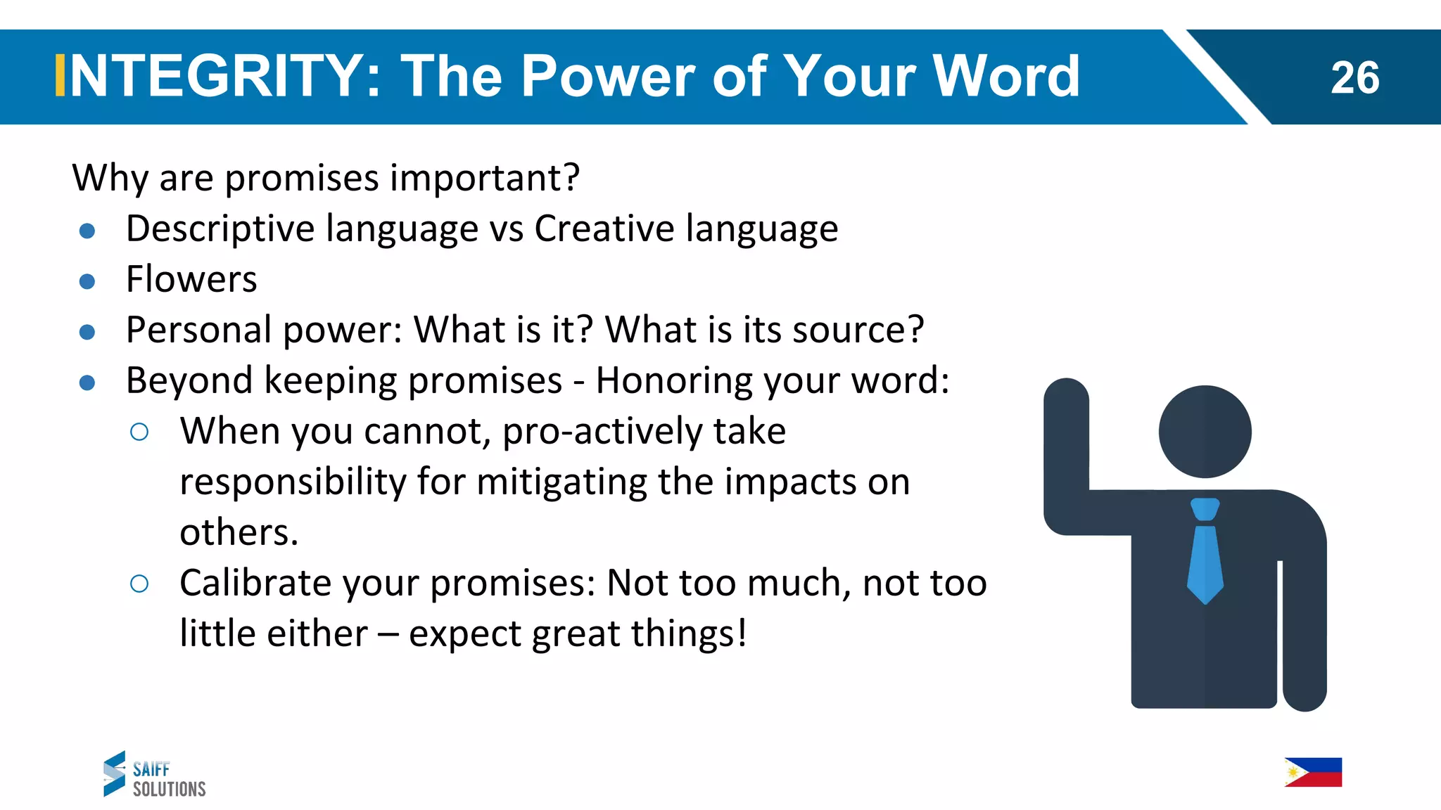 Why are promises important?
● Descriptive language vs Creative language
● Flowers
● Personal power: What is it? What is its source?
● Beyond keeping promises - Honoring your word:
○ When you cannot, pro-actively take
responsibility for mitigating the impacts on
others.
○ Calibrate your promises: Not too much, not too
little either – expect great things!
INTEGRITY: The Power of Your Word 26
 