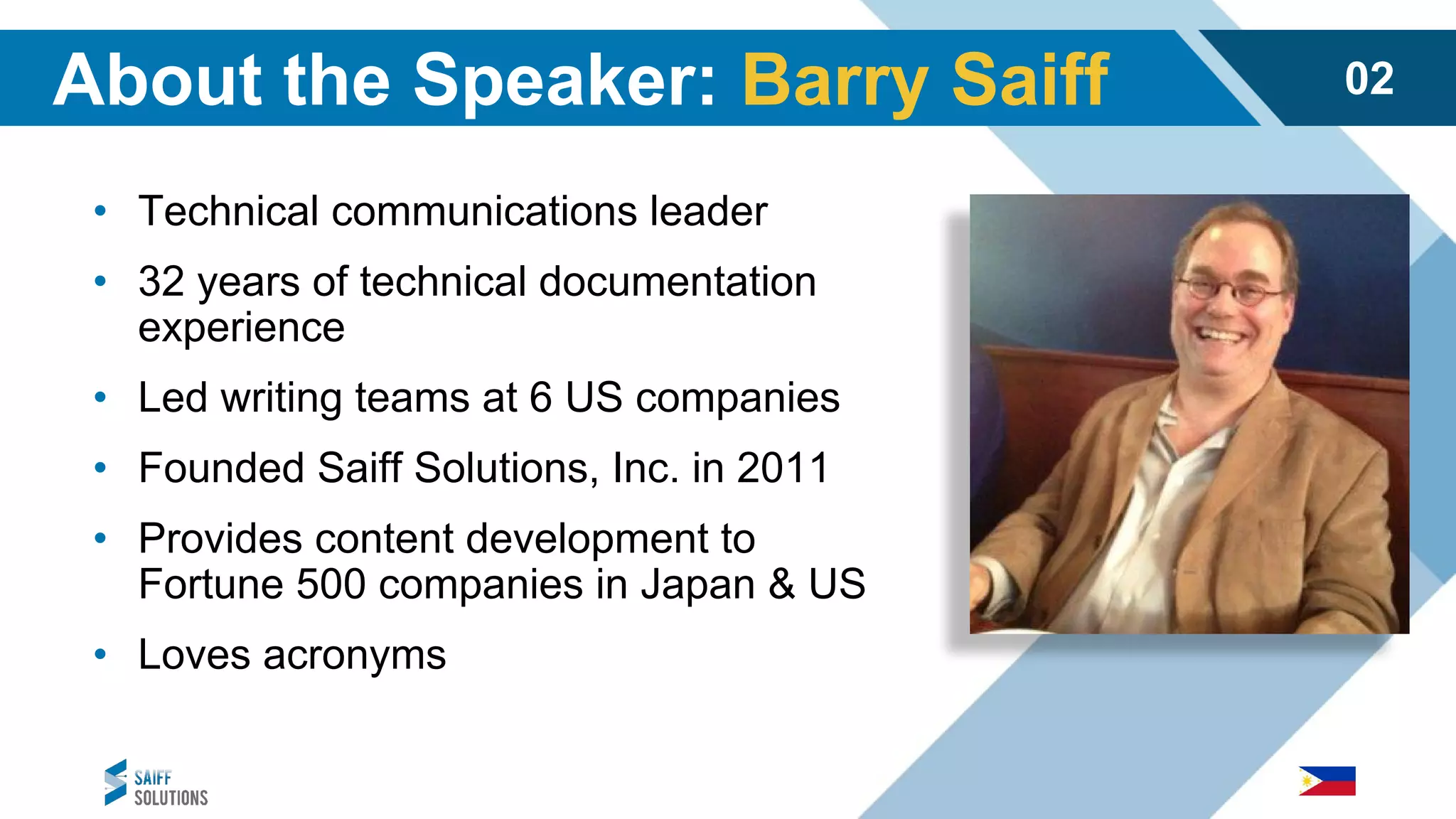 • Technical communications leader
• 32 years of technical documentation
experience
• Led writing teams at 6 US companies
• Founded Saiff Solutions, Inc. in 2011
• Provides content development to
Fortune 500 companies in Japan & US
• Loves acronyms
About the Speaker: Barry Saiff 02
 